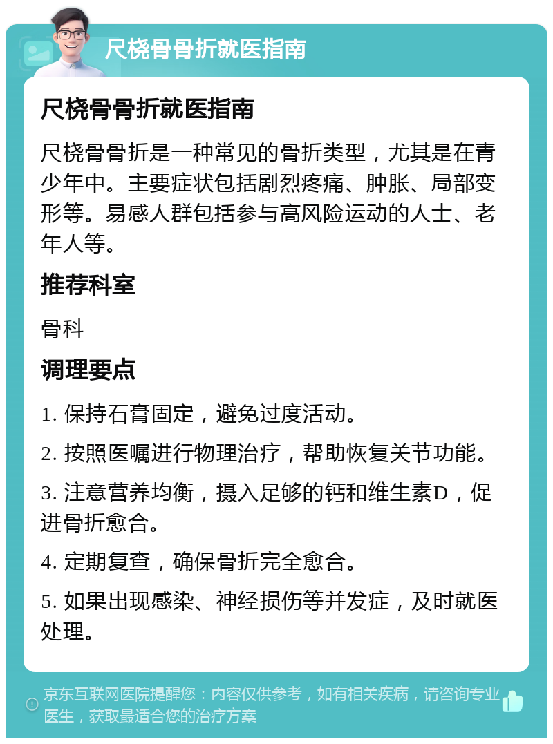 尺桡骨骨折就医指南 尺桡骨骨折就医指南 尺桡骨骨折是一种常见的骨折类型，尤其是在青少年中。主要症状包括剧烈疼痛、肿胀、局部变形等。易感人群包括参与高风险运动的人士、老年人等。 推荐科室 骨科 调理要点 1. 保持石膏固定，避免过度活动。 2. 按照医嘱进行物理治疗，帮助恢复关节功能。 3. 注意营养均衡，摄入足够的钙和维生素D，促进骨折愈合。 4. 定期复查，确保骨折完全愈合。 5. 如果出现感染、神经损伤等并发症，及时就医处理。