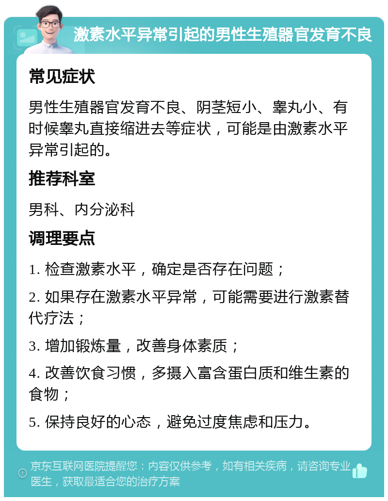 激素水平异常引起的男性生殖器官发育不良 常见症状 男性生殖器官发育不良、阴茎短小、睾丸小、有时候睾丸直接缩进去等症状，可能是由激素水平异常引起的。 推荐科室 男科、内分泌科 调理要点 1. 检查激素水平，确定是否存在问题； 2. 如果存在激素水平异常，可能需要进行激素替代疗法； 3. 增加锻炼量，改善身体素质； 4. 改善饮食习惯，多摄入富含蛋白质和维生素的食物； 5. 保持良好的心态，避免过度焦虑和压力。