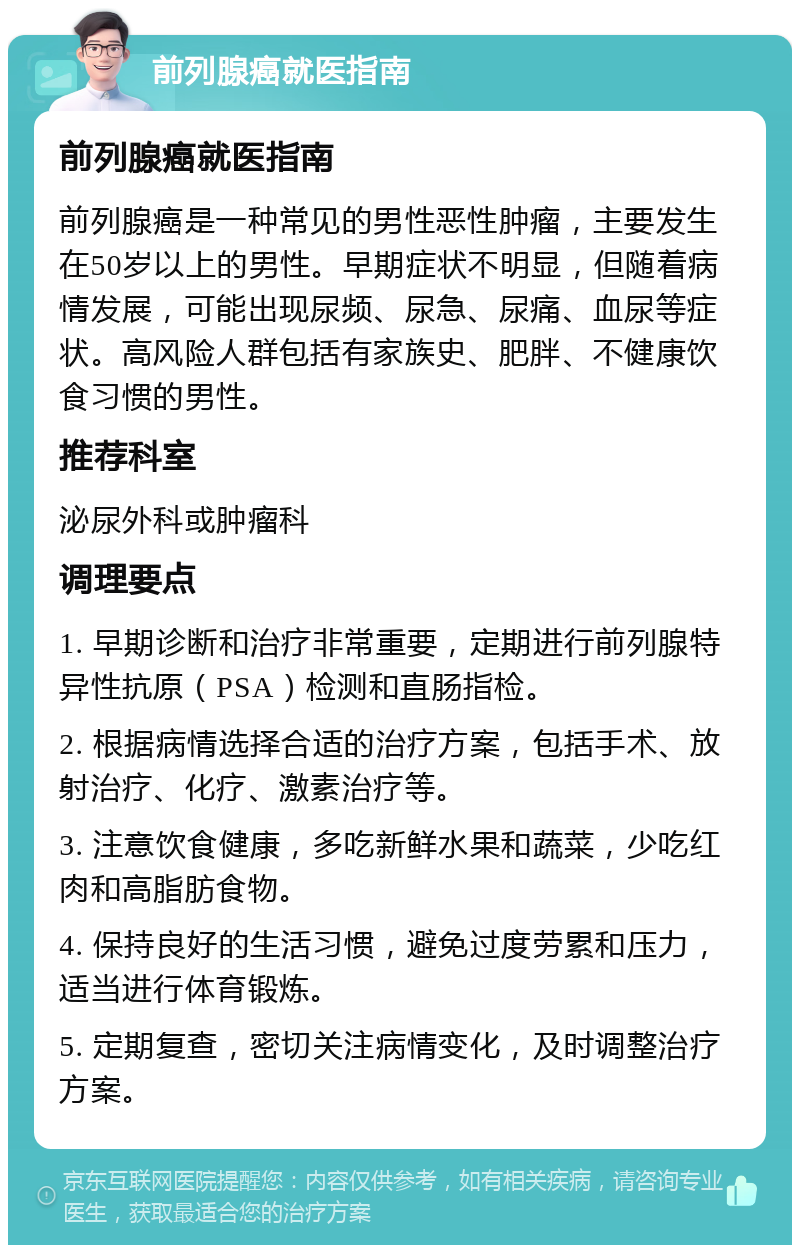 前列腺癌就医指南 前列腺癌就医指南 前列腺癌是一种常见的男性恶性肿瘤，主要发生在50岁以上的男性。早期症状不明显，但随着病情发展，可能出现尿频、尿急、尿痛、血尿等症状。高风险人群包括有家族史、肥胖、不健康饮食习惯的男性。 推荐科室 泌尿外科或肿瘤科 调理要点 1. 早期诊断和治疗非常重要，定期进行前列腺特异性抗原（PSA）检测和直肠指检。 2. 根据病情选择合适的治疗方案，包括手术、放射治疗、化疗、激素治疗等。 3. 注意饮食健康，多吃新鲜水果和蔬菜，少吃红肉和高脂肪食物。 4. 保持良好的生活习惯，避免过度劳累和压力，适当进行体育锻炼。 5. 定期复查，密切关注病情变化，及时调整治疗方案。