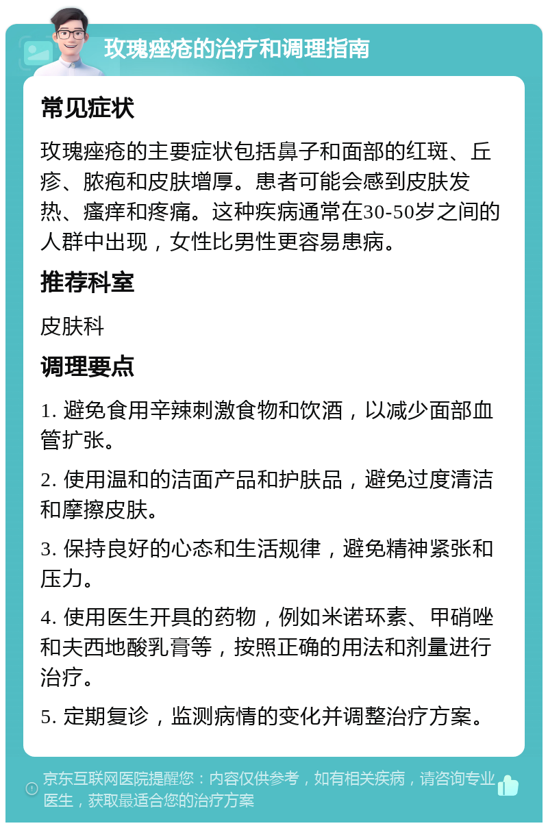 玫瑰痤疮的治疗和调理指南 常见症状 玫瑰痤疮的主要症状包括鼻子和面部的红斑、丘疹、脓疱和皮肤增厚。患者可能会感到皮肤发热、瘙痒和疼痛。这种疾病通常在30-50岁之间的人群中出现，女性比男性更容易患病。 推荐科室 皮肤科 调理要点 1. 避免食用辛辣刺激食物和饮酒，以减少面部血管扩张。 2. 使用温和的洁面产品和护肤品，避免过度清洁和摩擦皮肤。 3. 保持良好的心态和生活规律，避免精神紧张和压力。 4. 使用医生开具的药物，例如米诺环素、甲硝唑和夫西地酸乳膏等，按照正确的用法和剂量进行治疗。 5. 定期复诊，监测病情的变化并调整治疗方案。