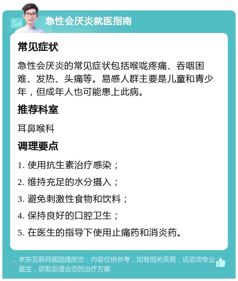 急性会厌炎就医指南 常见症状 急性会厌炎的常见症状包括喉咙疼痛、吞咽困难、发热、头痛等。易感人群主要是儿童和青少年，但成年人也可能患上此病。 推荐科室 耳鼻喉科 调理要点 1. 使用抗生素治疗感染； 2. 维持充足的水分摄入； 3. 避免刺激性食物和饮料； 4. 保持良好的口腔卫生； 5. 在医生的指导下使用止痛药和消炎药。