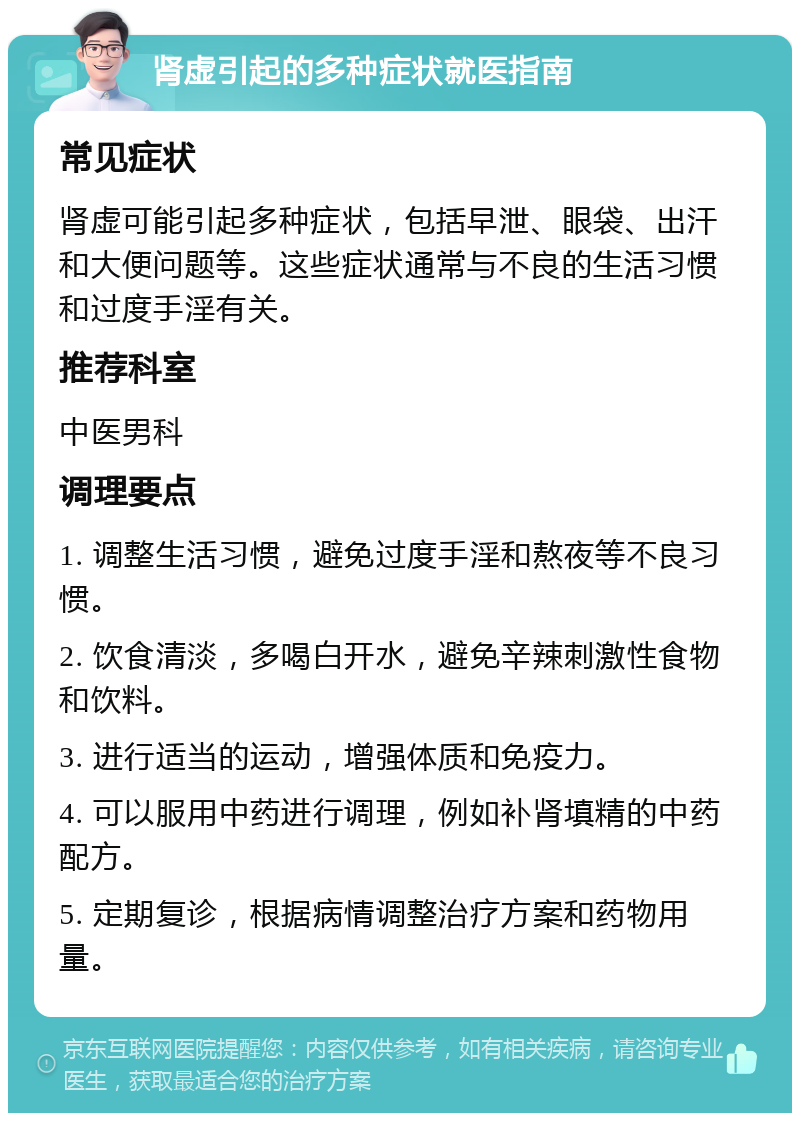 肾虚引起的多种症状就医指南 常见症状 肾虚可能引起多种症状，包括早泄、眼袋、出汗和大便问题等。这些症状通常与不良的生活习惯和过度手淫有关。 推荐科室 中医男科 调理要点 1. 调整生活习惯，避免过度手淫和熬夜等不良习惯。 2. 饮食清淡，多喝白开水，避免辛辣刺激性食物和饮料。 3. 进行适当的运动，增强体质和免疫力。 4. 可以服用中药进行调理，例如补肾填精的中药配方。 5. 定期复诊，根据病情调整治疗方案和药物用量。