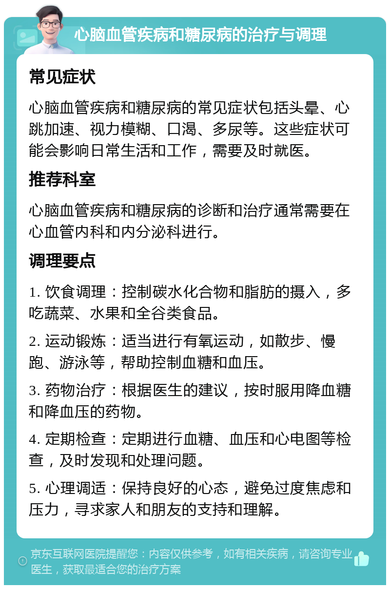 心脑血管疾病和糖尿病的治疗与调理 常见症状 心脑血管疾病和糖尿病的常见症状包括头晕、心跳加速、视力模糊、口渴、多尿等。这些症状可能会影响日常生活和工作，需要及时就医。 推荐科室 心脑血管疾病和糖尿病的诊断和治疗通常需要在心血管内科和内分泌科进行。 调理要点 1. 饮食调理：控制碳水化合物和脂肪的摄入，多吃蔬菜、水果和全谷类食品。 2. 运动锻炼：适当进行有氧运动，如散步、慢跑、游泳等，帮助控制血糖和血压。 3. 药物治疗：根据医生的建议，按时服用降血糖和降血压的药物。 4. 定期检查：定期进行血糖、血压和心电图等检查，及时发现和处理问题。 5. 心理调适：保持良好的心态，避免过度焦虑和压力，寻求家人和朋友的支持和理解。