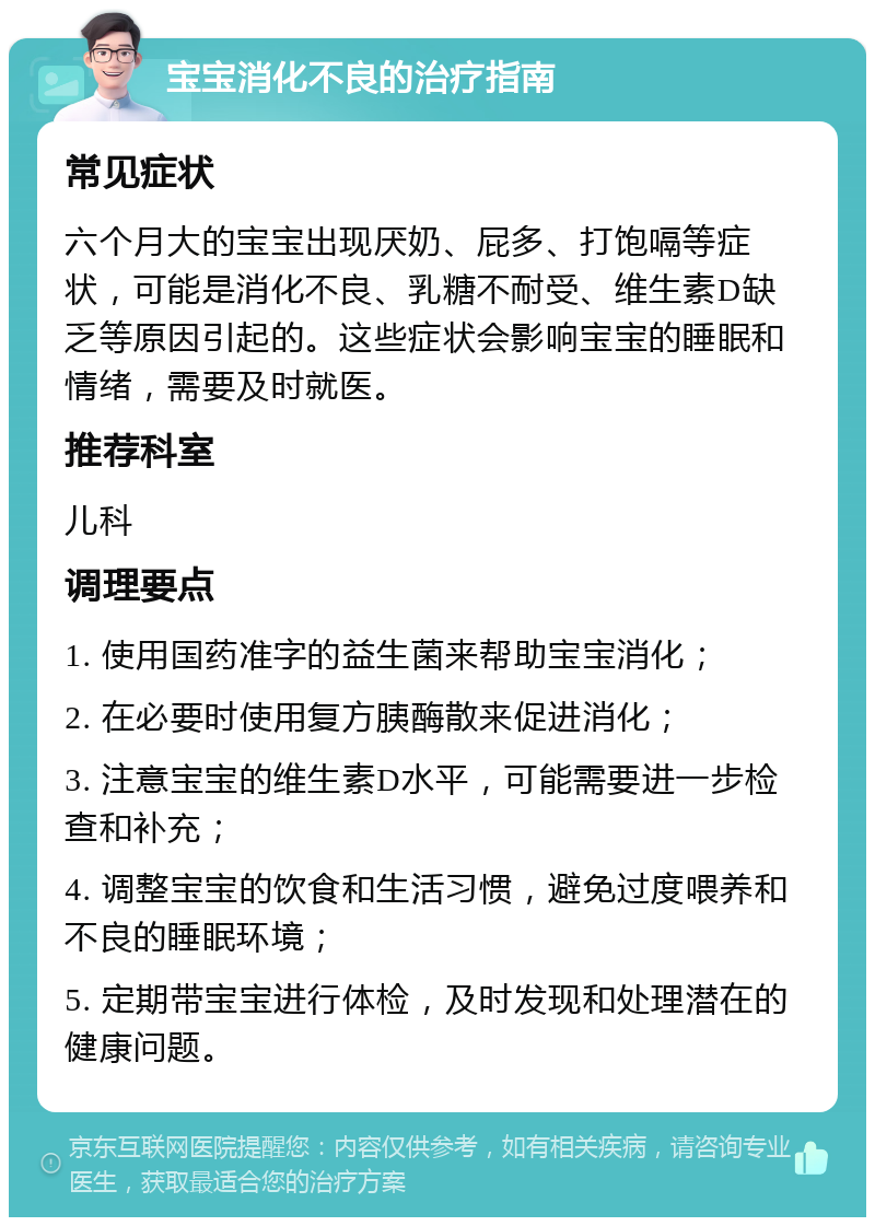 宝宝消化不良的治疗指南 常见症状 六个月大的宝宝出现厌奶、屁多、打饱嗝等症状，可能是消化不良、乳糖不耐受、维生素D缺乏等原因引起的。这些症状会影响宝宝的睡眠和情绪，需要及时就医。 推荐科室 儿科 调理要点 1. 使用国药准字的益生菌来帮助宝宝消化； 2. 在必要时使用复方胰酶散来促进消化； 3. 注意宝宝的维生素D水平，可能需要进一步检查和补充； 4. 调整宝宝的饮食和生活习惯，避免过度喂养和不良的睡眠环境； 5. 定期带宝宝进行体检，及时发现和处理潜在的健康问题。