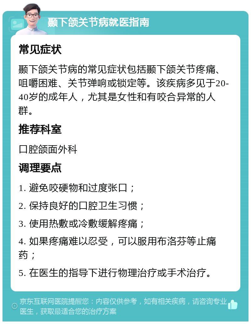 颞下颌关节病就医指南 常见症状 颞下颌关节病的常见症状包括颞下颌关节疼痛、咀嚼困难、关节弹响或锁定等。该疾病多见于20-40岁的成年人，尤其是女性和有咬合异常的人群。 推荐科室 口腔颌面外科 调理要点 1. 避免咬硬物和过度张口； 2. 保持良好的口腔卫生习惯； 3. 使用热敷或冷敷缓解疼痛； 4. 如果疼痛难以忍受，可以服用布洛芬等止痛药； 5. 在医生的指导下进行物理治疗或手术治疗。