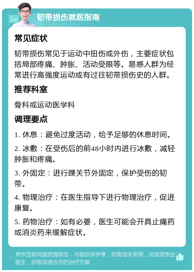 韧带损伤就医指南 常见症状 韧带损伤常见于运动中扭伤或外伤，主要症状包括局部疼痛、肿胀、活动受限等。易感人群为经常进行高强度运动或有过往韧带损伤史的人群。 推荐科室 骨科或运动医学科 调理要点 1. 休息：避免过度活动，给予足够的休息时间。 2. 冰敷：在受伤后的前48小时内进行冰敷，减轻肿胀和疼痛。 3. 外固定：进行踝关节外固定，保护受伤的韧带。 4. 物理治疗：在医生指导下进行物理治疗，促进康复。 5. 药物治疗：如有必要，医生可能会开具止痛药或消炎药来缓解症状。