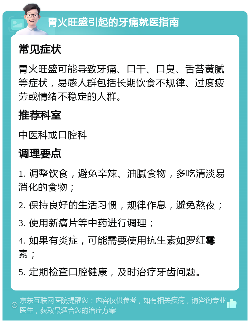 胃火旺盛引起的牙痛就医指南 常见症状 胃火旺盛可能导致牙痛、口干、口臭、舌苔黄腻等症状，易感人群包括长期饮食不规律、过度疲劳或情绪不稳定的人群。 推荐科室 中医科或口腔科 调理要点 1. 调整饮食，避免辛辣、油腻食物，多吃清淡易消化的食物； 2. 保持良好的生活习惯，规律作息，避免熬夜； 3. 使用新癀片等中药进行调理； 4. 如果有炎症，可能需要使用抗生素如罗红霉素； 5. 定期检查口腔健康，及时治疗牙齿问题。