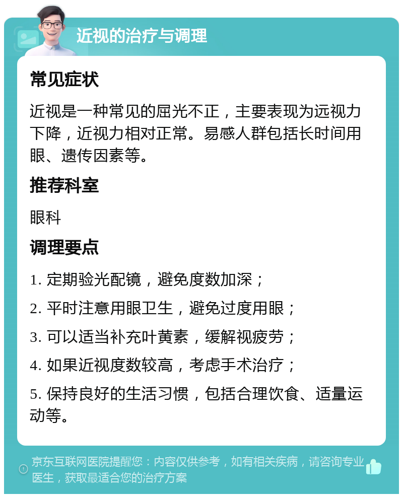 近视的治疗与调理 常见症状 近视是一种常见的屈光不正，主要表现为远视力下降，近视力相对正常。易感人群包括长时间用眼、遗传因素等。 推荐科室 眼科 调理要点 1. 定期验光配镜，避免度数加深； 2. 平时注意用眼卫生，避免过度用眼； 3. 可以适当补充叶黄素，缓解视疲劳； 4. 如果近视度数较高，考虑手术治疗； 5. 保持良好的生活习惯，包括合理饮食、适量运动等。