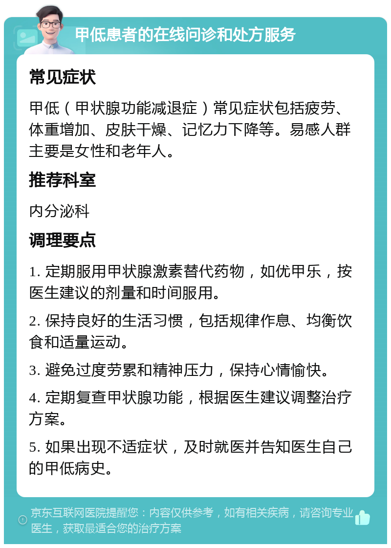 甲低患者的在线问诊和处方服务 常见症状 甲低（甲状腺功能减退症）常见症状包括疲劳、体重增加、皮肤干燥、记忆力下降等。易感人群主要是女性和老年人。 推荐科室 内分泌科 调理要点 1. 定期服用甲状腺激素替代药物，如优甲乐，按医生建议的剂量和时间服用。 2. 保持良好的生活习惯，包括规律作息、均衡饮食和适量运动。 3. 避免过度劳累和精神压力，保持心情愉快。 4. 定期复查甲状腺功能，根据医生建议调整治疗方案。 5. 如果出现不适症状，及时就医并告知医生自己的甲低病史。