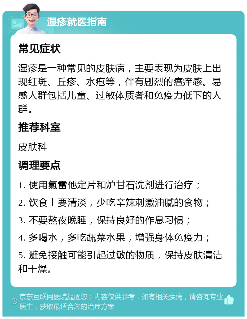 湿疹就医指南 常见症状 湿疹是一种常见的皮肤病，主要表现为皮肤上出现红斑、丘疹、水疱等，伴有剧烈的瘙痒感。易感人群包括儿童、过敏体质者和免疫力低下的人群。 推荐科室 皮肤科 调理要点 1. 使用氯雷他定片和炉甘石洗剂进行治疗； 2. 饮食上要清淡，少吃辛辣刺激油腻的食物； 3. 不要熬夜晚睡，保持良好的作息习惯； 4. 多喝水，多吃蔬菜水果，增强身体免疫力； 5. 避免接触可能引起过敏的物质，保持皮肤清洁和干燥。