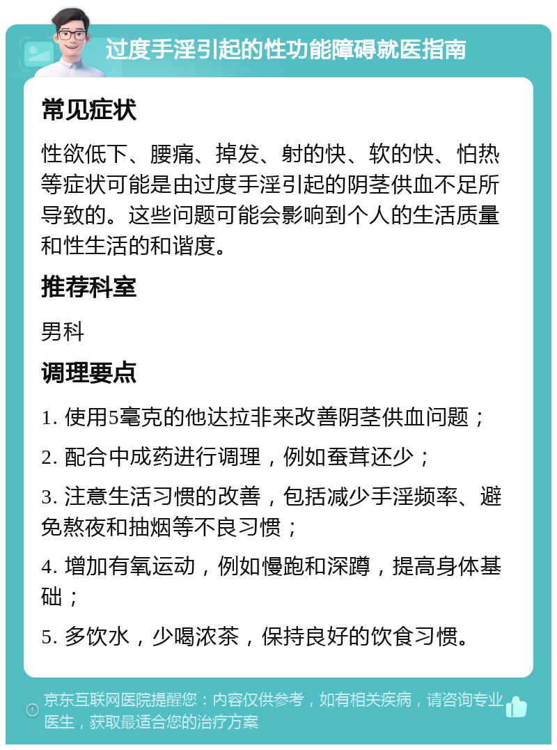 过度手淫引起的性功能障碍就医指南 常见症状 性欲低下、腰痛、掉发、射的快、软的快、怕热等症状可能是由过度手淫引起的阴茎供血不足所导致的。这些问题可能会影响到个人的生活质量和性生活的和谐度。 推荐科室 男科 调理要点 1. 使用5毫克的他达拉非来改善阴茎供血问题； 2. 配合中成药进行调理，例如蚕茸还少； 3. 注意生活习惯的改善，包括减少手淫频率、避免熬夜和抽烟等不良习惯； 4. 增加有氧运动，例如慢跑和深蹲，提高身体基础； 5. 多饮水，少喝浓茶，保持良好的饮食习惯。