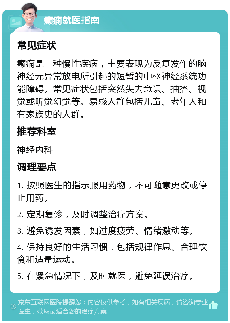 癫痫就医指南 常见症状 癫痫是一种慢性疾病，主要表现为反复发作的脑神经元异常放电所引起的短暂的中枢神经系统功能障碍。常见症状包括突然失去意识、抽搐、视觉或听觉幻觉等。易感人群包括儿童、老年人和有家族史的人群。 推荐科室 神经内科 调理要点 1. 按照医生的指示服用药物，不可随意更改或停止用药。 2. 定期复诊，及时调整治疗方案。 3. 避免诱发因素，如过度疲劳、情绪激动等。 4. 保持良好的生活习惯，包括规律作息、合理饮食和适量运动。 5. 在紧急情况下，及时就医，避免延误治疗。