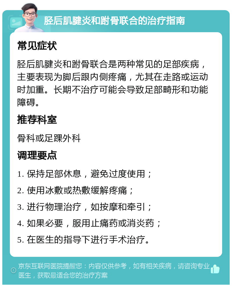 胫后肌腱炎和跗骨联合的治疗指南 常见症状 胫后肌腱炎和跗骨联合是两种常见的足部疾病，主要表现为脚后跟内侧疼痛，尤其在走路或运动时加重。长期不治疗可能会导致足部畸形和功能障碍。 推荐科室 骨科或足踝外科 调理要点 1. 保持足部休息，避免过度使用； 2. 使用冰敷或热敷缓解疼痛； 3. 进行物理治疗，如按摩和牵引； 4. 如果必要，服用止痛药或消炎药； 5. 在医生的指导下进行手术治疗。