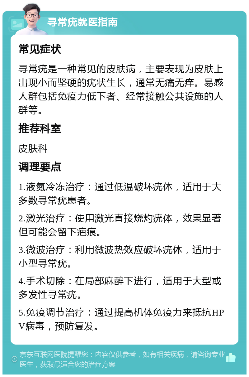 寻常疣就医指南 常见症状 寻常疣是一种常见的皮肤病，主要表现为皮肤上出现小而坚硬的疣状生长，通常无痛无痒。易感人群包括免疫力低下者、经常接触公共设施的人群等。 推荐科室 皮肤科 调理要点 1.液氮冷冻治疗：通过低温破坏疣体，适用于大多数寻常疣患者。 2.激光治疗：使用激光直接烧灼疣体，效果显著但可能会留下疤痕。 3.微波治疗：利用微波热效应破坏疣体，适用于小型寻常疣。 4.手术切除：在局部麻醉下进行，适用于大型或多发性寻常疣。 5.免疫调节治疗：通过提高机体免疫力来抵抗HPV病毒，预防复发。