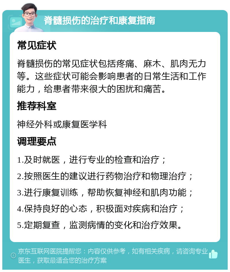 脊髓损伤的治疗和康复指南 常见症状 脊髓损伤的常见症状包括疼痛、麻木、肌肉无力等。这些症状可能会影响患者的日常生活和工作能力，给患者带来很大的困扰和痛苦。 推荐科室 神经外科或康复医学科 调理要点 1.及时就医，进行专业的检查和治疗； 2.按照医生的建议进行药物治疗和物理治疗； 3.进行康复训练，帮助恢复神经和肌肉功能； 4.保持良好的心态，积极面对疾病和治疗； 5.定期复查，监测病情的变化和治疗效果。