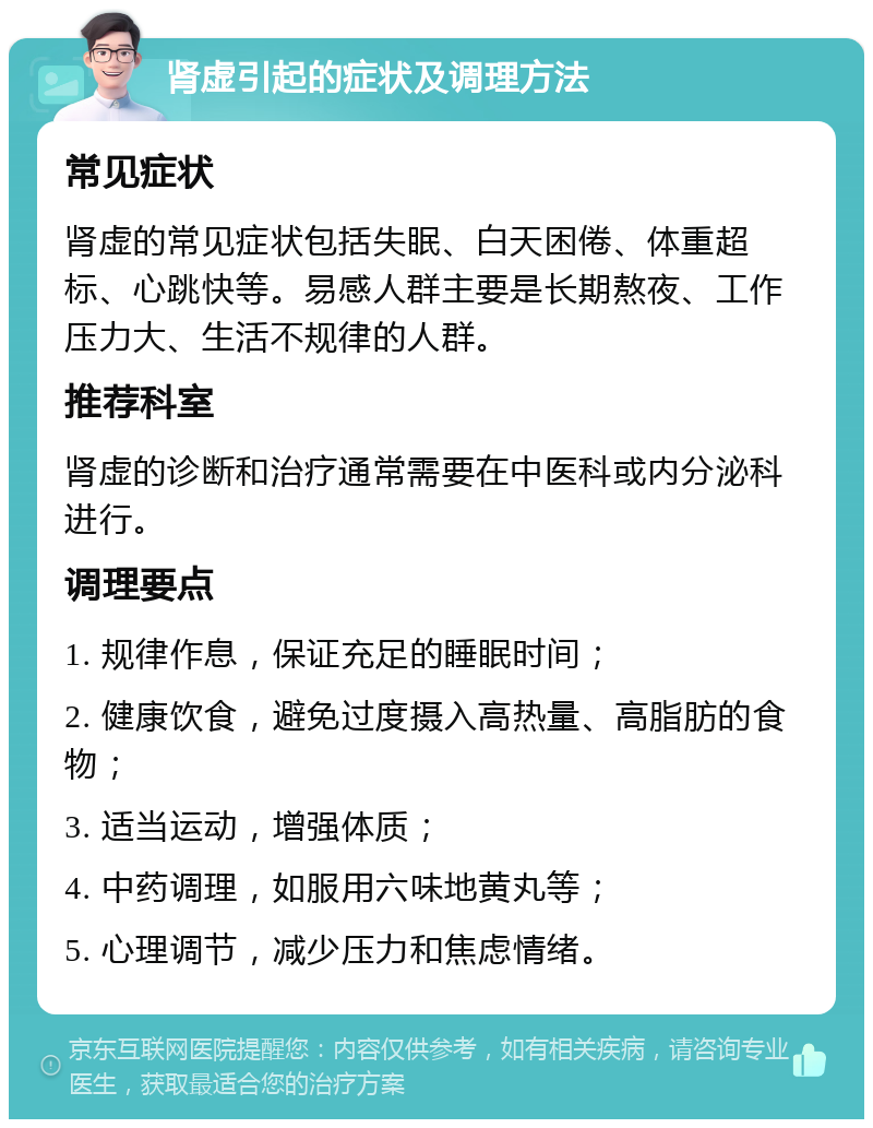 肾虚引起的症状及调理方法 常见症状 肾虚的常见症状包括失眠、白天困倦、体重超标、心跳快等。易感人群主要是长期熬夜、工作压力大、生活不规律的人群。 推荐科室 肾虚的诊断和治疗通常需要在中医科或内分泌科进行。 调理要点 1. 规律作息，保证充足的睡眠时间； 2. 健康饮食，避免过度摄入高热量、高脂肪的食物； 3. 适当运动，增强体质； 4. 中药调理，如服用六味地黄丸等； 5. 心理调节，减少压力和焦虑情绪。