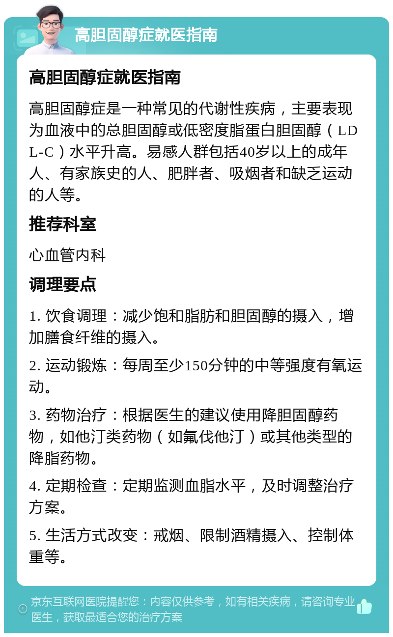 高胆固醇症就医指南 高胆固醇症就医指南 高胆固醇症是一种常见的代谢性疾病，主要表现为血液中的总胆固醇或低密度脂蛋白胆固醇（LDL-C）水平升高。易感人群包括40岁以上的成年人、有家族史的人、肥胖者、吸烟者和缺乏运动的人等。 推荐科室 心血管内科 调理要点 1. 饮食调理：减少饱和脂肪和胆固醇的摄入，增加膳食纤维的摄入。 2. 运动锻炼：每周至少150分钟的中等强度有氧运动。 3. 药物治疗：根据医生的建议使用降胆固醇药物，如他汀类药物（如氟伐他汀）或其他类型的降脂药物。 4. 定期检查：定期监测血脂水平，及时调整治疗方案。 5. 生活方式改变：戒烟、限制酒精摄入、控制体重等。