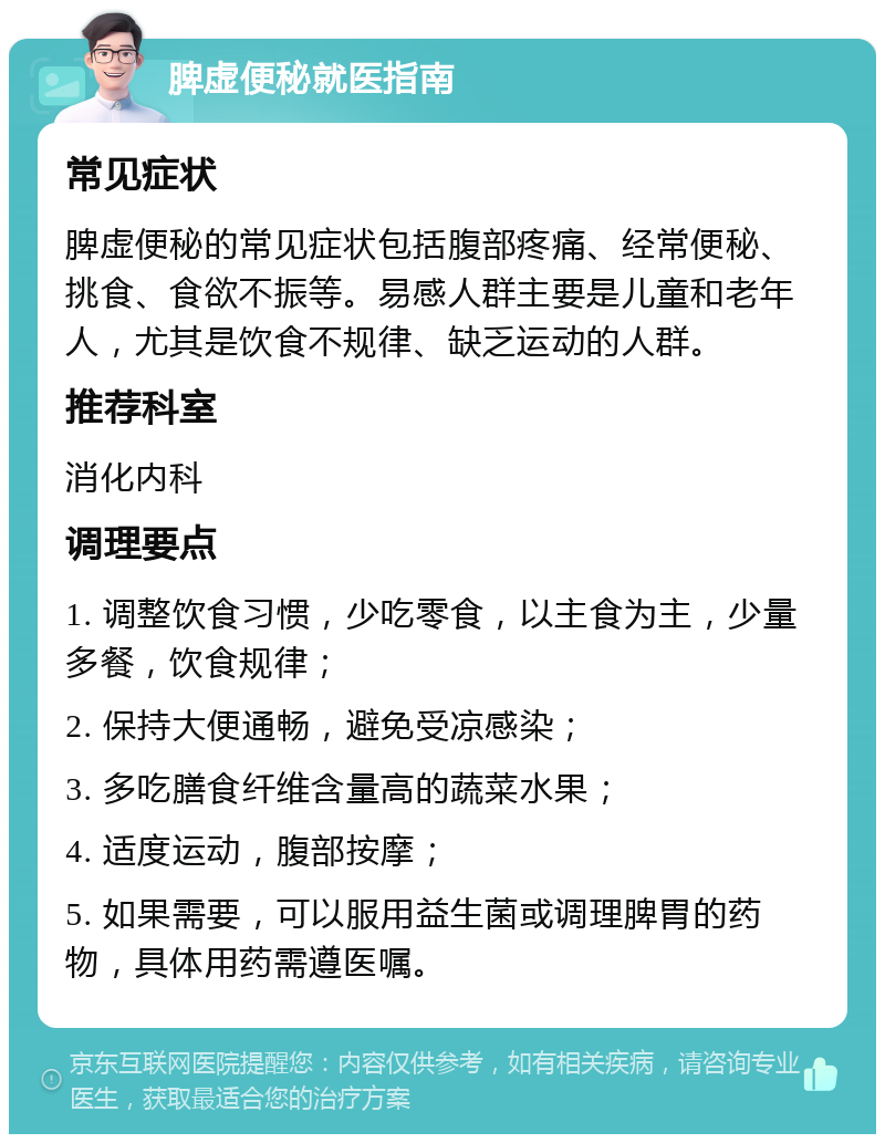 脾虚便秘就医指南 常见症状 脾虚便秘的常见症状包括腹部疼痛、经常便秘、挑食、食欲不振等。易感人群主要是儿童和老年人，尤其是饮食不规律、缺乏运动的人群。 推荐科室 消化内科 调理要点 1. 调整饮食习惯，少吃零食，以主食为主，少量多餐，饮食规律； 2. 保持大便通畅，避免受凉感染； 3. 多吃膳食纤维含量高的蔬菜水果； 4. 适度运动，腹部按摩； 5. 如果需要，可以服用益生菌或调理脾胃的药物，具体用药需遵医嘱。