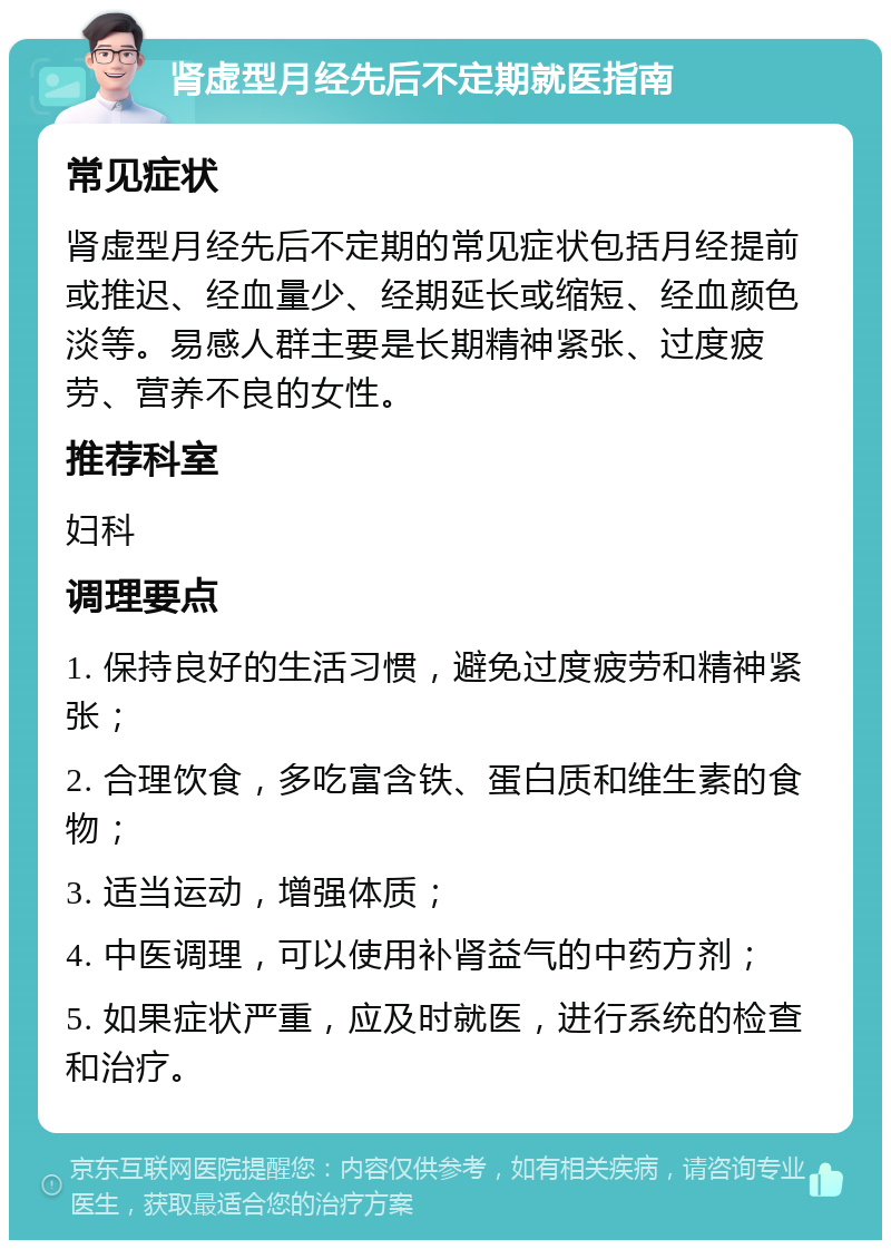 肾虚型月经先后不定期就医指南 常见症状 肾虚型月经先后不定期的常见症状包括月经提前或推迟、经血量少、经期延长或缩短、经血颜色淡等。易感人群主要是长期精神紧张、过度疲劳、营养不良的女性。 推荐科室 妇科 调理要点 1. 保持良好的生活习惯，避免过度疲劳和精神紧张； 2. 合理饮食，多吃富含铁、蛋白质和维生素的食物； 3. 适当运动，增强体质； 4. 中医调理，可以使用补肾益气的中药方剂； 5. 如果症状严重，应及时就医，进行系统的检查和治疗。