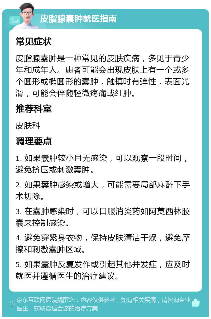 皮脂腺囊肿就医指南 常见症状 皮脂腺囊肿是一种常见的皮肤疾病，多见于青少年和成年人。患者可能会出现皮肤上有一个或多个圆形或椭圆形的囊肿，触摸时有弹性，表面光滑，可能会伴随轻微疼痛或红肿。 推荐科室 皮肤科 调理要点 1. 如果囊肿较小且无感染，可以观察一段时间，避免挤压或刺激囊肿。 2. 如果囊肿感染或增大，可能需要局部麻醉下手术切除。 3. 在囊肿感染时，可以口服消炎药如阿莫西林胶囊来控制感染。 4. 避免穿紧身衣物，保持皮肤清洁干燥，避免摩擦和刺激囊肿区域。 5. 如果囊肿反复发作或引起其他并发症，应及时就医并遵循医生的治疗建议。