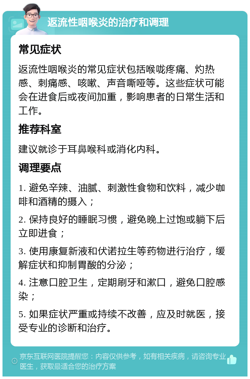 返流性咽喉炎的治疗和调理 常见症状 返流性咽喉炎的常见症状包括喉咙疼痛、灼热感、刺痛感、咳嗽、声音嘶哑等。这些症状可能会在进食后或夜间加重，影响患者的日常生活和工作。 推荐科室 建议就诊于耳鼻喉科或消化内科。 调理要点 1. 避免辛辣、油腻、刺激性食物和饮料，减少咖啡和酒精的摄入； 2. 保持良好的睡眠习惯，避免晚上过饱或躺下后立即进食； 3. 使用康复新液和伏诺拉生等药物进行治疗，缓解症状和抑制胃酸的分泌； 4. 注意口腔卫生，定期刷牙和漱口，避免口腔感染； 5. 如果症状严重或持续不改善，应及时就医，接受专业的诊断和治疗。