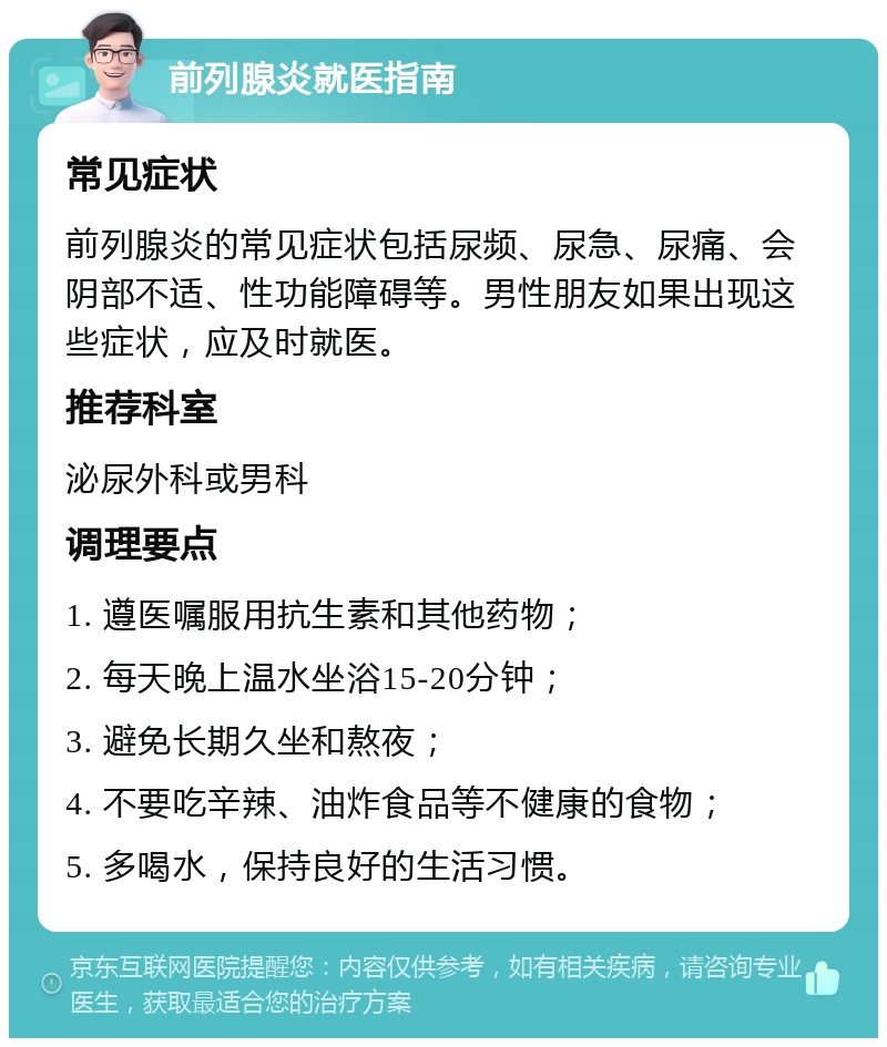 前列腺炎就医指南 常见症状 前列腺炎的常见症状包括尿频、尿急、尿痛、会阴部不适、性功能障碍等。男性朋友如果出现这些症状，应及时就医。 推荐科室 泌尿外科或男科 调理要点 1. 遵医嘱服用抗生素和其他药物； 2. 每天晚上温水坐浴15-20分钟； 3. 避免长期久坐和熬夜； 4. 不要吃辛辣、油炸食品等不健康的食物； 5. 多喝水，保持良好的生活习惯。