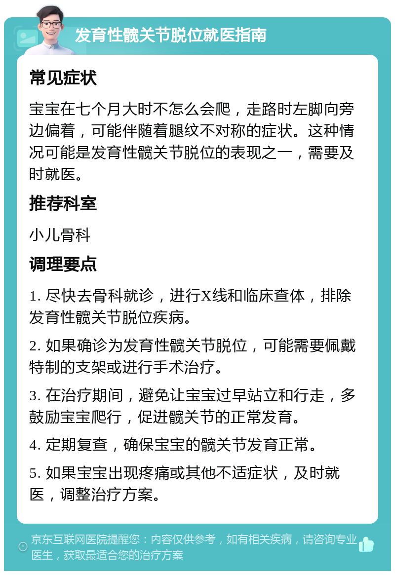 发育性髋关节脱位就医指南 常见症状 宝宝在七个月大时不怎么会爬，走路时左脚向旁边偏着，可能伴随着腿纹不对称的症状。这种情况可能是发育性髋关节脱位的表现之一，需要及时就医。 推荐科室 小儿骨科 调理要点 1. 尽快去骨科就诊，进行X线和临床查体，排除发育性髋关节脱位疾病。 2. 如果确诊为发育性髋关节脱位，可能需要佩戴特制的支架或进行手术治疗。 3. 在治疗期间，避免让宝宝过早站立和行走，多鼓励宝宝爬行，促进髋关节的正常发育。 4. 定期复查，确保宝宝的髋关节发育正常。 5. 如果宝宝出现疼痛或其他不适症状，及时就医，调整治疗方案。