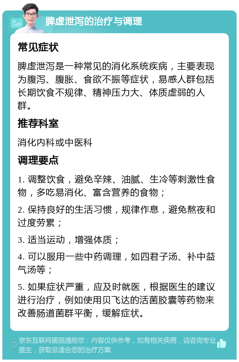 脾虚泄泻的治疗与调理 常见症状 脾虚泄泻是一种常见的消化系统疾病，主要表现为腹泻、腹胀、食欲不振等症状，易感人群包括长期饮食不规律、精神压力大、体质虚弱的人群。 推荐科室 消化内科或中医科 调理要点 1. 调整饮食，避免辛辣、油腻、生冷等刺激性食物，多吃易消化、富含营养的食物； 2. 保持良好的生活习惯，规律作息，避免熬夜和过度劳累； 3. 适当运动，增强体质； 4. 可以服用一些中药调理，如四君子汤、补中益气汤等； 5. 如果症状严重，应及时就医，根据医生的建议进行治疗，例如使用贝飞达的活菌胶囊等药物来改善肠道菌群平衡，缓解症状。