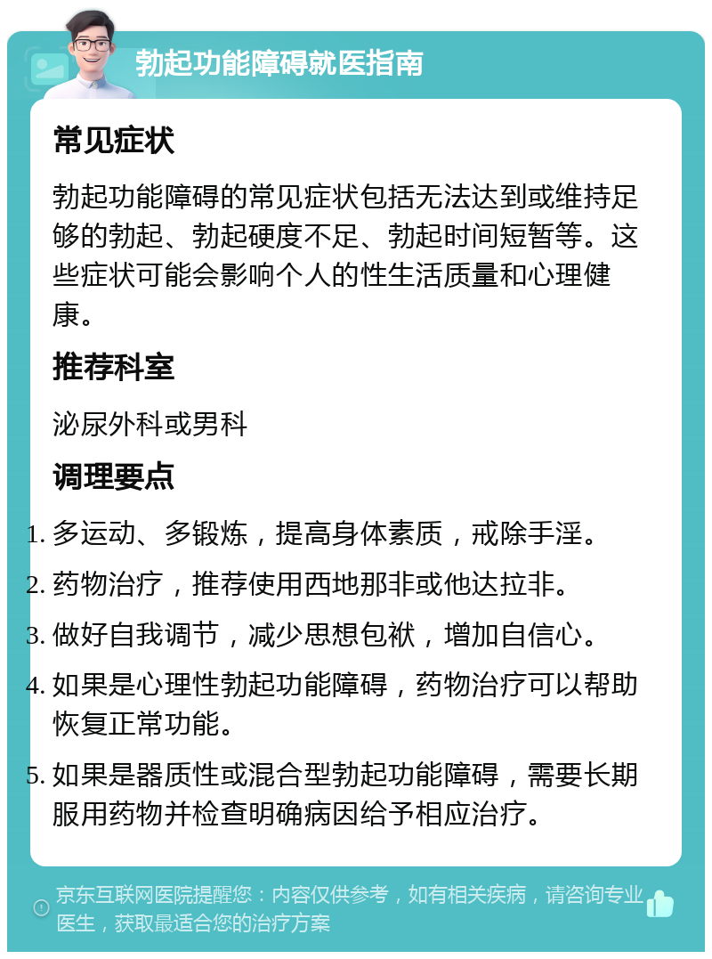 勃起功能障碍就医指南 常见症状 勃起功能障碍的常见症状包括无法达到或维持足够的勃起、勃起硬度不足、勃起时间短暂等。这些症状可能会影响个人的性生活质量和心理健康。 推荐科室 泌尿外科或男科 调理要点 多运动、多锻炼，提高身体素质，戒除手淫。 药物治疗，推荐使用西地那非或他达拉非。 做好自我调节，减少思想包袱，增加自信心。 如果是心理性勃起功能障碍，药物治疗可以帮助恢复正常功能。 如果是器质性或混合型勃起功能障碍，需要长期服用药物并检查明确病因给予相应治疗。