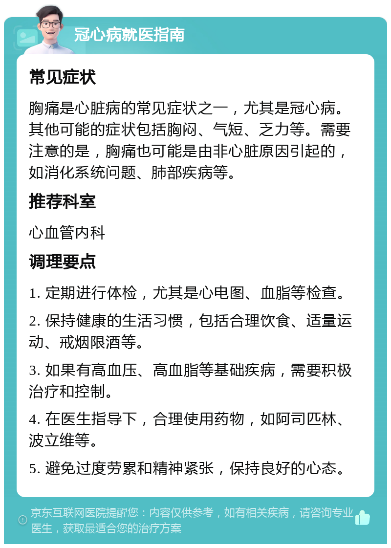 冠心病就医指南 常见症状 胸痛是心脏病的常见症状之一，尤其是冠心病。其他可能的症状包括胸闷、气短、乏力等。需要注意的是，胸痛也可能是由非心脏原因引起的，如消化系统问题、肺部疾病等。 推荐科室 心血管内科 调理要点 1. 定期进行体检，尤其是心电图、血脂等检查。 2. 保持健康的生活习惯，包括合理饮食、适量运动、戒烟限酒等。 3. 如果有高血压、高血脂等基础疾病，需要积极治疗和控制。 4. 在医生指导下，合理使用药物，如阿司匹林、波立维等。 5. 避免过度劳累和精神紧张，保持良好的心态。