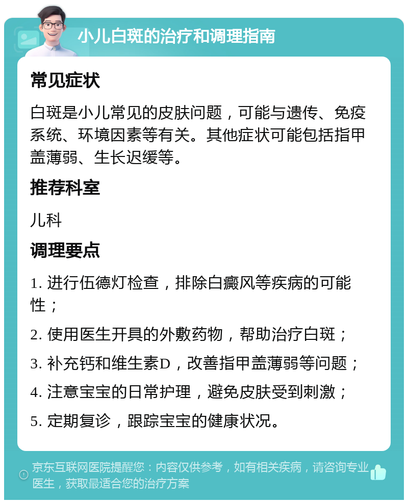 小儿白斑的治疗和调理指南 常见症状 白斑是小儿常见的皮肤问题，可能与遗传、免疫系统、环境因素等有关。其他症状可能包括指甲盖薄弱、生长迟缓等。 推荐科室 儿科 调理要点 1. 进行伍德灯检查，排除白癜风等疾病的可能性； 2. 使用医生开具的外敷药物，帮助治疗白斑； 3. 补充钙和维生素D，改善指甲盖薄弱等问题； 4. 注意宝宝的日常护理，避免皮肤受到刺激； 5. 定期复诊，跟踪宝宝的健康状况。