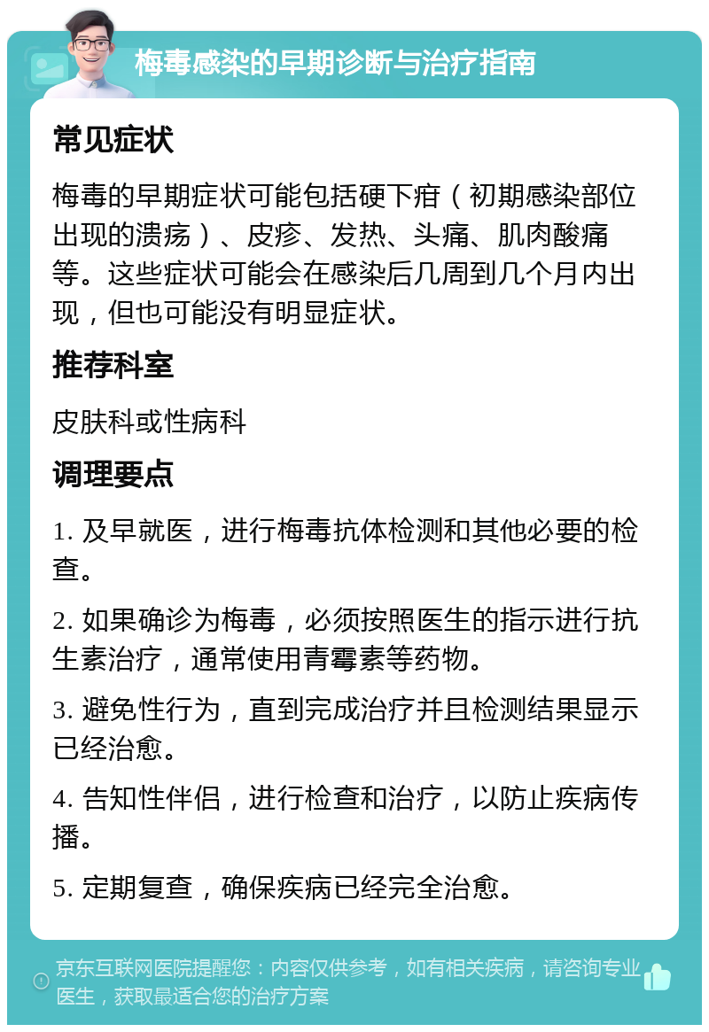 梅毒感染的早期诊断与治疗指南 常见症状 梅毒的早期症状可能包括硬下疳（初期感染部位出现的溃疡）、皮疹、发热、头痛、肌肉酸痛等。这些症状可能会在感染后几周到几个月内出现，但也可能没有明显症状。 推荐科室 皮肤科或性病科 调理要点 1. 及早就医，进行梅毒抗体检测和其他必要的检查。 2. 如果确诊为梅毒，必须按照医生的指示进行抗生素治疗，通常使用青霉素等药物。 3. 避免性行为，直到完成治疗并且检测结果显示已经治愈。 4. 告知性伴侣，进行检查和治疗，以防止疾病传播。 5. 定期复查，确保疾病已经完全治愈。