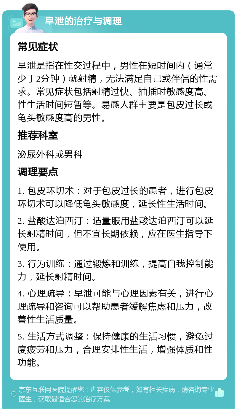 早泄的治疗与调理 常见症状 早泄是指在性交过程中，男性在短时间内（通常少于2分钟）就射精，无法满足自己或伴侣的性需求。常见症状包括射精过快、抽插时敏感度高、性生活时间短暂等。易感人群主要是包皮过长或龟头敏感度高的男性。 推荐科室 泌尿外科或男科 调理要点 1. 包皮环切术：对于包皮过长的患者，进行包皮环切术可以降低龟头敏感度，延长性生活时间。 2. 盐酸达泊西汀：适量服用盐酸达泊西汀可以延长射精时间，但不宜长期依赖，应在医生指导下使用。 3. 行为训练：通过锻炼和训练，提高自我控制能力，延长射精时间。 4. 心理疏导：早泄可能与心理因素有关，进行心理疏导和咨询可以帮助患者缓解焦虑和压力，改善性生活质量。 5. 生活方式调整：保持健康的生活习惯，避免过度疲劳和压力，合理安排性生活，增强体质和性功能。