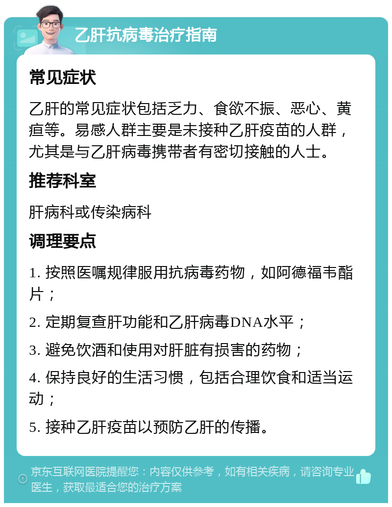 乙肝抗病毒治疗指南 常见症状 乙肝的常见症状包括乏力、食欲不振、恶心、黄疸等。易感人群主要是未接种乙肝疫苗的人群，尤其是与乙肝病毒携带者有密切接触的人士。 推荐科室 肝病科或传染病科 调理要点 1. 按照医嘱规律服用抗病毒药物，如阿德福韦酯片； 2. 定期复查肝功能和乙肝病毒DNA水平； 3. 避免饮酒和使用对肝脏有损害的药物； 4. 保持良好的生活习惯，包括合理饮食和适当运动； 5. 接种乙肝疫苗以预防乙肝的传播。