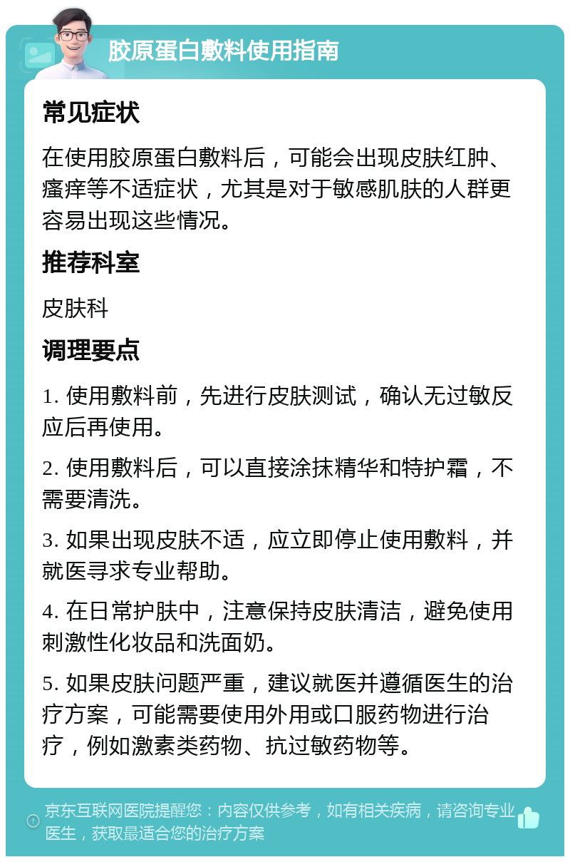 胶原蛋白敷料使用指南 常见症状 在使用胶原蛋白敷料后，可能会出现皮肤红肿、瘙痒等不适症状，尤其是对于敏感肌肤的人群更容易出现这些情况。 推荐科室 皮肤科 调理要点 1. 使用敷料前，先进行皮肤测试，确认无过敏反应后再使用。 2. 使用敷料后，可以直接涂抹精华和特护霜，不需要清洗。 3. 如果出现皮肤不适，应立即停止使用敷料，并就医寻求专业帮助。 4. 在日常护肤中，注意保持皮肤清洁，避免使用刺激性化妆品和洗面奶。 5. 如果皮肤问题严重，建议就医并遵循医生的治疗方案，可能需要使用外用或口服药物进行治疗，例如激素类药物、抗过敏药物等。