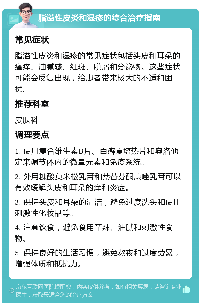 脂溢性皮炎和湿疹的综合治疗指南 常见症状 脂溢性皮炎和湿疹的常见症状包括头皮和耳朵的瘙痒、油腻感、红斑、脱屑和分泌物。这些症状可能会反复出现，给患者带来极大的不适和困扰。 推荐科室 皮肤科 调理要点 1. 使用复合维生素B片、百癣夏塔热片和奥洛他定来调节体内的微量元素和免疫系统。 2. 外用糠酸莫米松乳膏和萘替芬酮康唑乳膏可以有效缓解头皮和耳朵的痒和炎症。 3. 保持头皮和耳朵的清洁，避免过度洗头和使用刺激性化妆品等。 4. 注意饮食，避免食用辛辣、油腻和刺激性食物。 5. 保持良好的生活习惯，避免熬夜和过度劳累，增强体质和抵抗力。