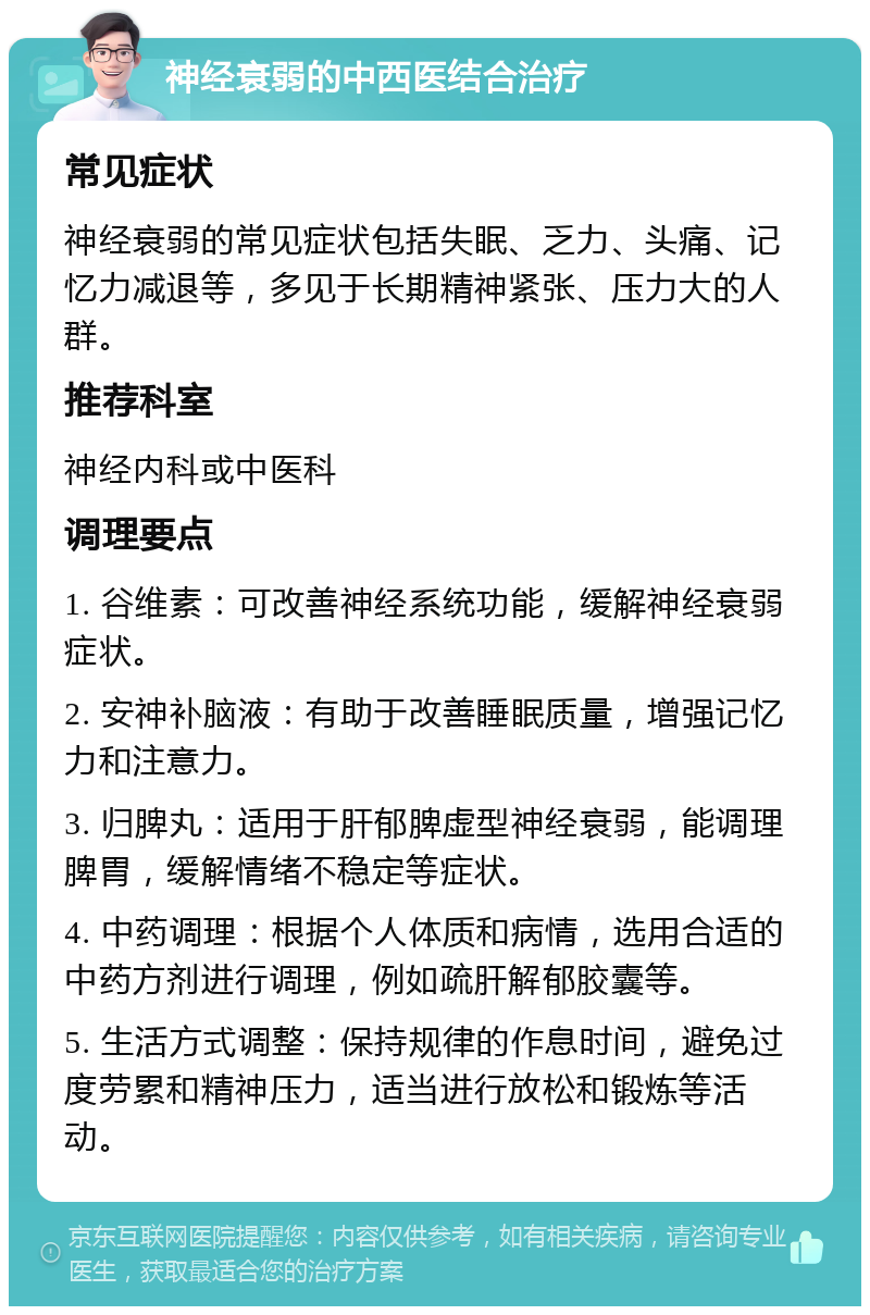 神经衰弱的中西医结合治疗 常见症状 神经衰弱的常见症状包括失眠、乏力、头痛、记忆力减退等，多见于长期精神紧张、压力大的人群。 推荐科室 神经内科或中医科 调理要点 1. 谷维素：可改善神经系统功能，缓解神经衰弱症状。 2. 安神补脑液：有助于改善睡眠质量，增强记忆力和注意力。 3. 归脾丸：适用于肝郁脾虚型神经衰弱，能调理脾胃，缓解情绪不稳定等症状。 4. 中药调理：根据个人体质和病情，选用合适的中药方剂进行调理，例如疏肝解郁胶囊等。 5. 生活方式调整：保持规律的作息时间，避免过度劳累和精神压力，适当进行放松和锻炼等活动。