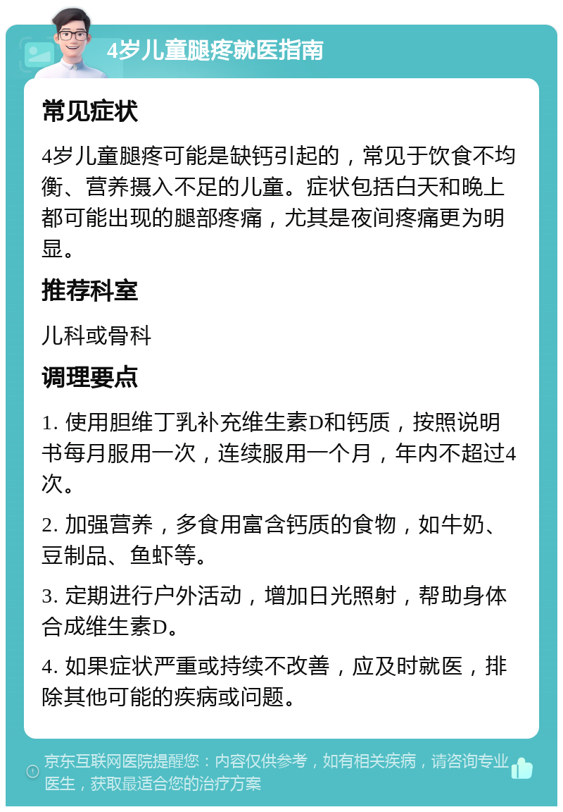 4岁儿童腿疼就医指南 常见症状 4岁儿童腿疼可能是缺钙引起的，常见于饮食不均衡、营养摄入不足的儿童。症状包括白天和晚上都可能出现的腿部疼痛，尤其是夜间疼痛更为明显。 推荐科室 儿科或骨科 调理要点 1. 使用胆维丁乳补充维生素D和钙质，按照说明书每月服用一次，连续服用一个月，年内不超过4次。 2. 加强营养，多食用富含钙质的食物，如牛奶、豆制品、鱼虾等。 3. 定期进行户外活动，增加日光照射，帮助身体合成维生素D。 4. 如果症状严重或持续不改善，应及时就医，排除其他可能的疾病或问题。