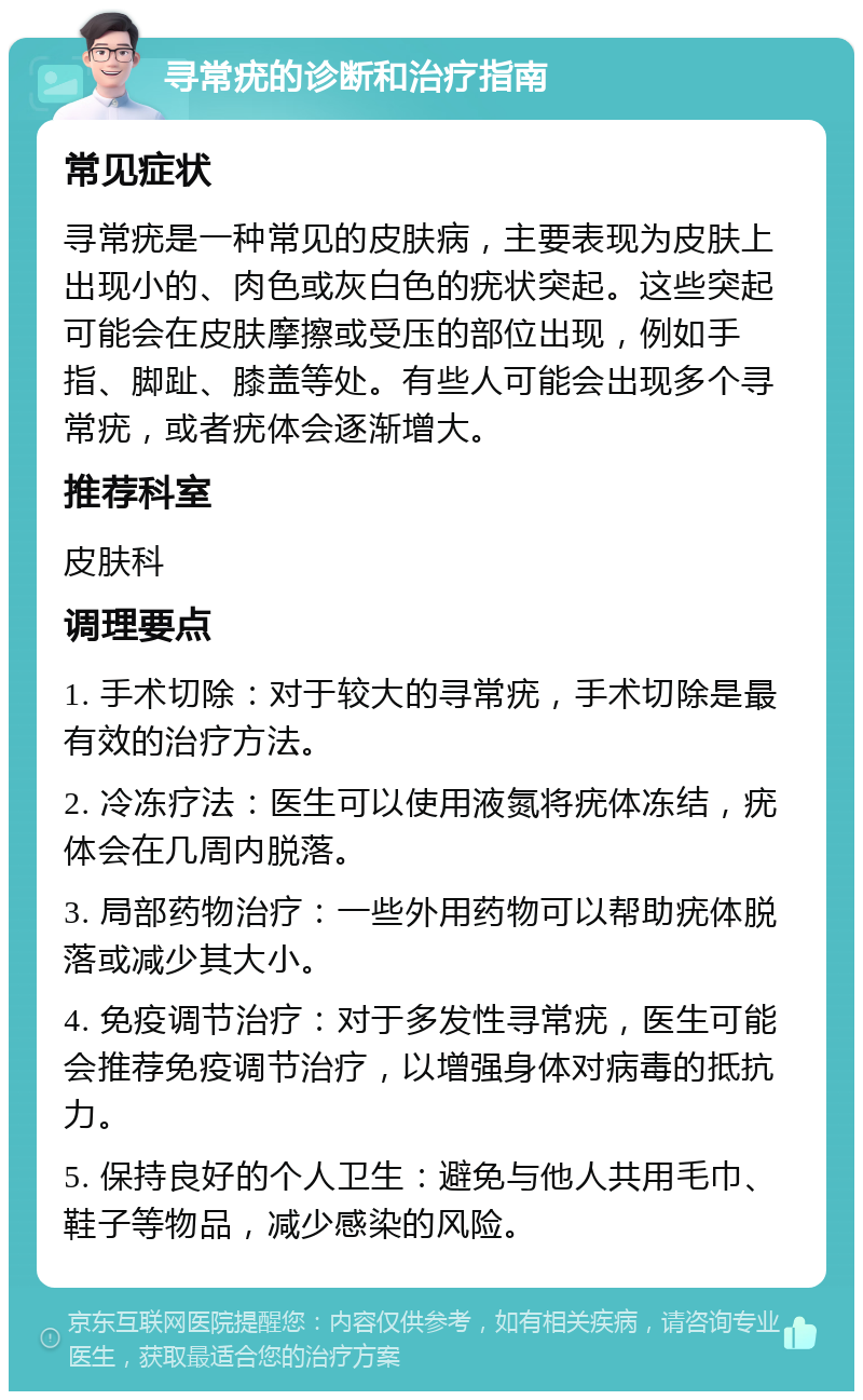 寻常疣的诊断和治疗指南 常见症状 寻常疣是一种常见的皮肤病，主要表现为皮肤上出现小的、肉色或灰白色的疣状突起。这些突起可能会在皮肤摩擦或受压的部位出现，例如手指、脚趾、膝盖等处。有些人可能会出现多个寻常疣，或者疣体会逐渐增大。 推荐科室 皮肤科 调理要点 1. 手术切除：对于较大的寻常疣，手术切除是最有效的治疗方法。 2. 冷冻疗法：医生可以使用液氮将疣体冻结，疣体会在几周内脱落。 3. 局部药物治疗：一些外用药物可以帮助疣体脱落或减少其大小。 4. 免疫调节治疗：对于多发性寻常疣，医生可能会推荐免疫调节治疗，以增强身体对病毒的抵抗力。 5. 保持良好的个人卫生：避免与他人共用毛巾、鞋子等物品，减少感染的风险。