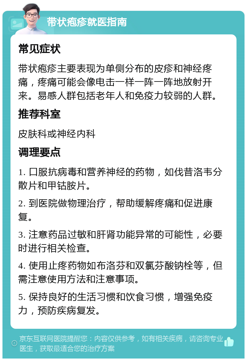 带状疱疹就医指南 常见症状 带状疱疹主要表现为单侧分布的皮疹和神经疼痛，疼痛可能会像电击一样一阵一阵地放射开来。易感人群包括老年人和免疫力较弱的人群。 推荐科室 皮肤科或神经内科 调理要点 1. 口服抗病毒和营养神经的药物，如伐昔洛韦分散片和甲钴胺片。 2. 到医院做物理治疗，帮助缓解疼痛和促进康复。 3. 注意药品过敏和肝肾功能异常的可能性，必要时进行相关检查。 4. 使用止疼药物如布洛芬和双氯芬酸钠栓等，但需注意使用方法和注意事项。 5. 保持良好的生活习惯和饮食习惯，增强免疫力，预防疾病复发。