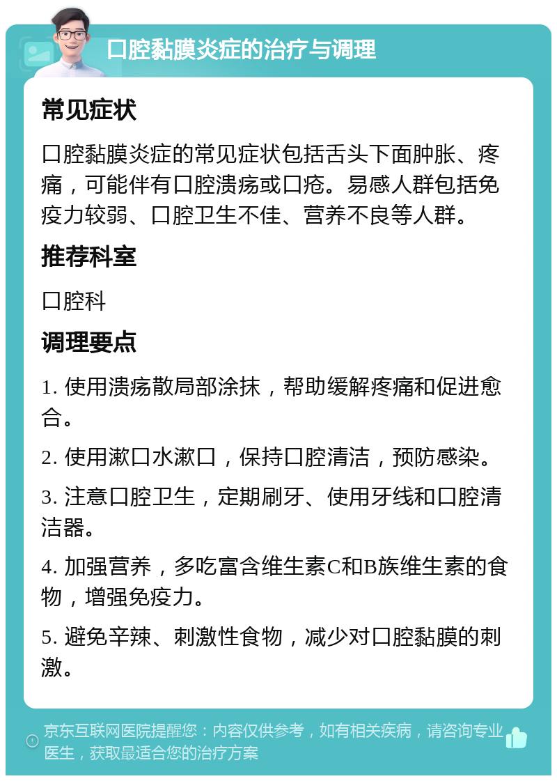 口腔黏膜炎症的治疗与调理 常见症状 口腔黏膜炎症的常见症状包括舌头下面肿胀、疼痛，可能伴有口腔溃疡或口疮。易感人群包括免疫力较弱、口腔卫生不佳、营养不良等人群。 推荐科室 口腔科 调理要点 1. 使用溃疡散局部涂抹，帮助缓解疼痛和促进愈合。 2. 使用漱口水漱口，保持口腔清洁，预防感染。 3. 注意口腔卫生，定期刷牙、使用牙线和口腔清洁器。 4. 加强营养，多吃富含维生素C和B族维生素的食物，增强免疫力。 5. 避免辛辣、刺激性食物，减少对口腔黏膜的刺激。