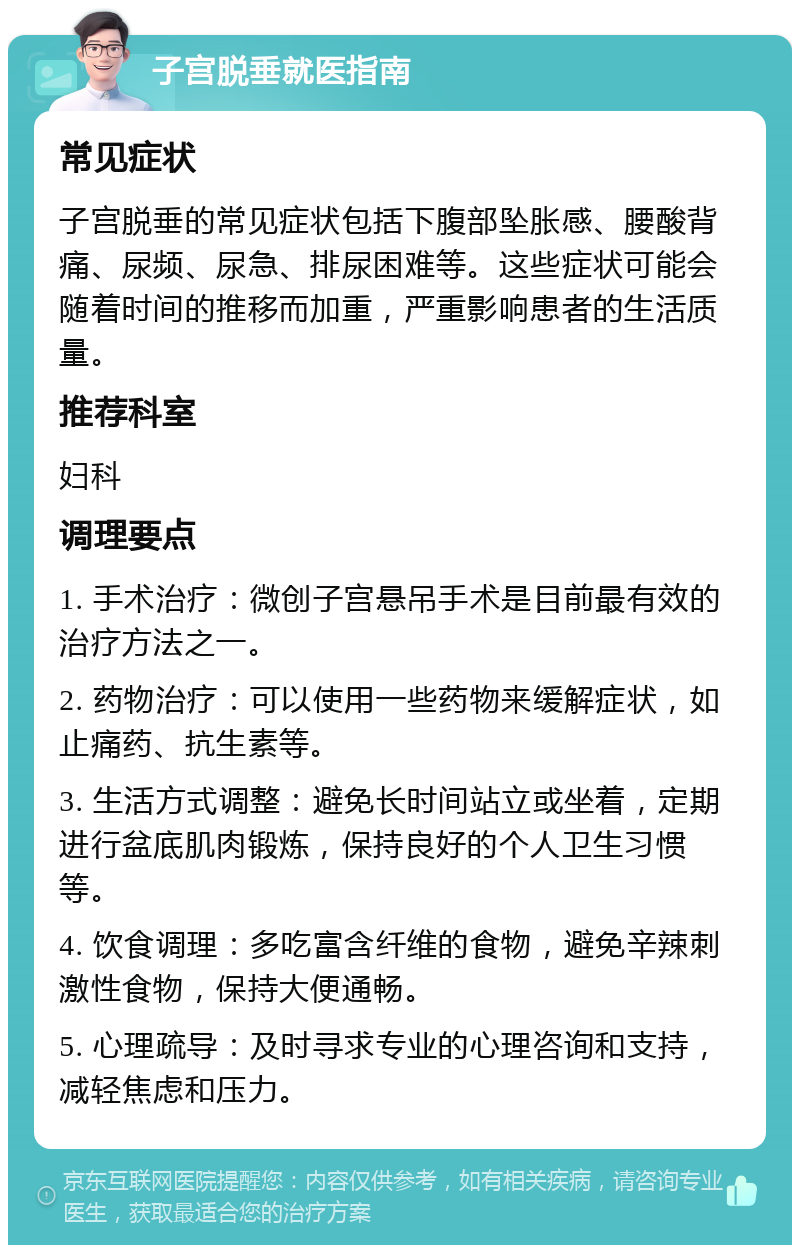 子宫脱垂就医指南 常见症状 子宫脱垂的常见症状包括下腹部坠胀感、腰酸背痛、尿频、尿急、排尿困难等。这些症状可能会随着时间的推移而加重，严重影响患者的生活质量。 推荐科室 妇科 调理要点 1. 手术治疗：微创子宫悬吊手术是目前最有效的治疗方法之一。 2. 药物治疗：可以使用一些药物来缓解症状，如止痛药、抗生素等。 3. 生活方式调整：避免长时间站立或坐着，定期进行盆底肌肉锻炼，保持良好的个人卫生习惯等。 4. 饮食调理：多吃富含纤维的食物，避免辛辣刺激性食物，保持大便通畅。 5. 心理疏导：及时寻求专业的心理咨询和支持，减轻焦虑和压力。