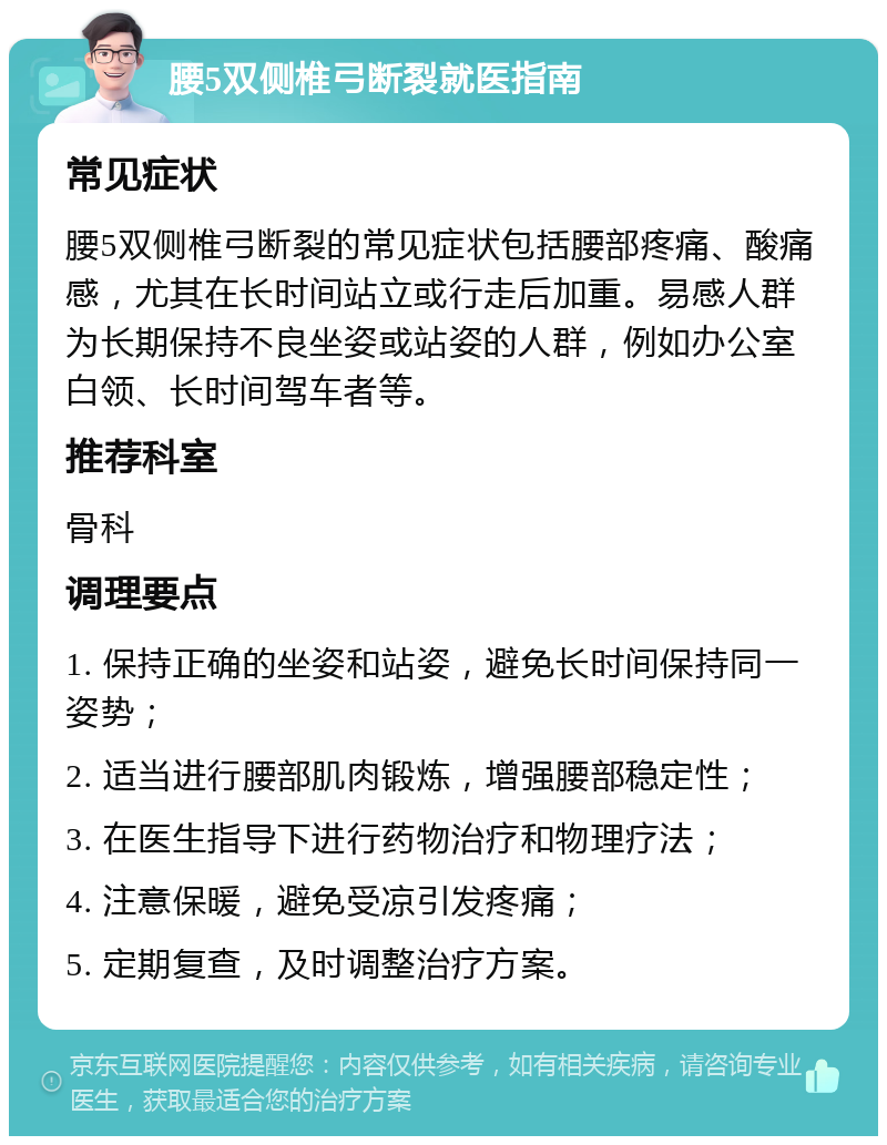 腰5双侧椎弓断裂就医指南 常见症状 腰5双侧椎弓断裂的常见症状包括腰部疼痛、酸痛感，尤其在长时间站立或行走后加重。易感人群为长期保持不良坐姿或站姿的人群，例如办公室白领、长时间驾车者等。 推荐科室 骨科 调理要点 1. 保持正确的坐姿和站姿，避免长时间保持同一姿势； 2. 适当进行腰部肌肉锻炼，增强腰部稳定性； 3. 在医生指导下进行药物治疗和物理疗法； 4. 注意保暖，避免受凉引发疼痛； 5. 定期复查，及时调整治疗方案。