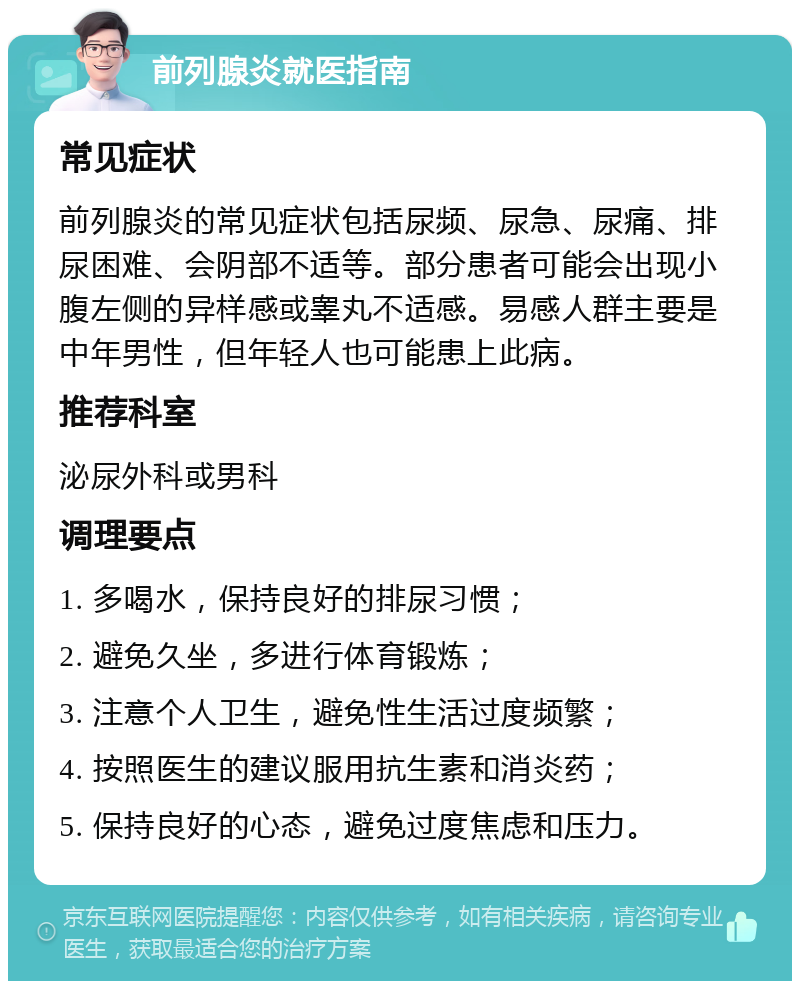 前列腺炎就医指南 常见症状 前列腺炎的常见症状包括尿频、尿急、尿痛、排尿困难、会阴部不适等。部分患者可能会出现小腹左侧的异样感或睾丸不适感。易感人群主要是中年男性，但年轻人也可能患上此病。 推荐科室 泌尿外科或男科 调理要点 1. 多喝水，保持良好的排尿习惯； 2. 避免久坐，多进行体育锻炼； 3. 注意个人卫生，避免性生活过度频繁； 4. 按照医生的建议服用抗生素和消炎药； 5. 保持良好的心态，避免过度焦虑和压力。