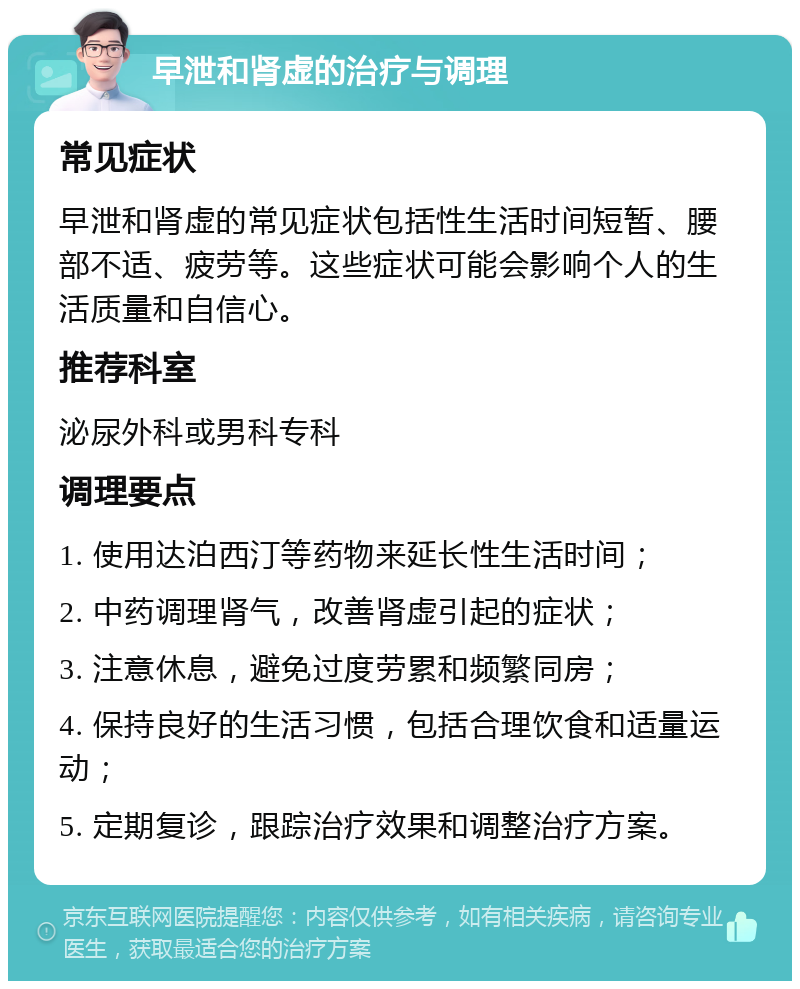 早泄和肾虚的治疗与调理 常见症状 早泄和肾虚的常见症状包括性生活时间短暂、腰部不适、疲劳等。这些症状可能会影响个人的生活质量和自信心。 推荐科室 泌尿外科或男科专科 调理要点 1. 使用达泊西汀等药物来延长性生活时间； 2. 中药调理肾气，改善肾虚引起的症状； 3. 注意休息，避免过度劳累和频繁同房； 4. 保持良好的生活习惯，包括合理饮食和适量运动； 5. 定期复诊，跟踪治疗效果和调整治疗方案。