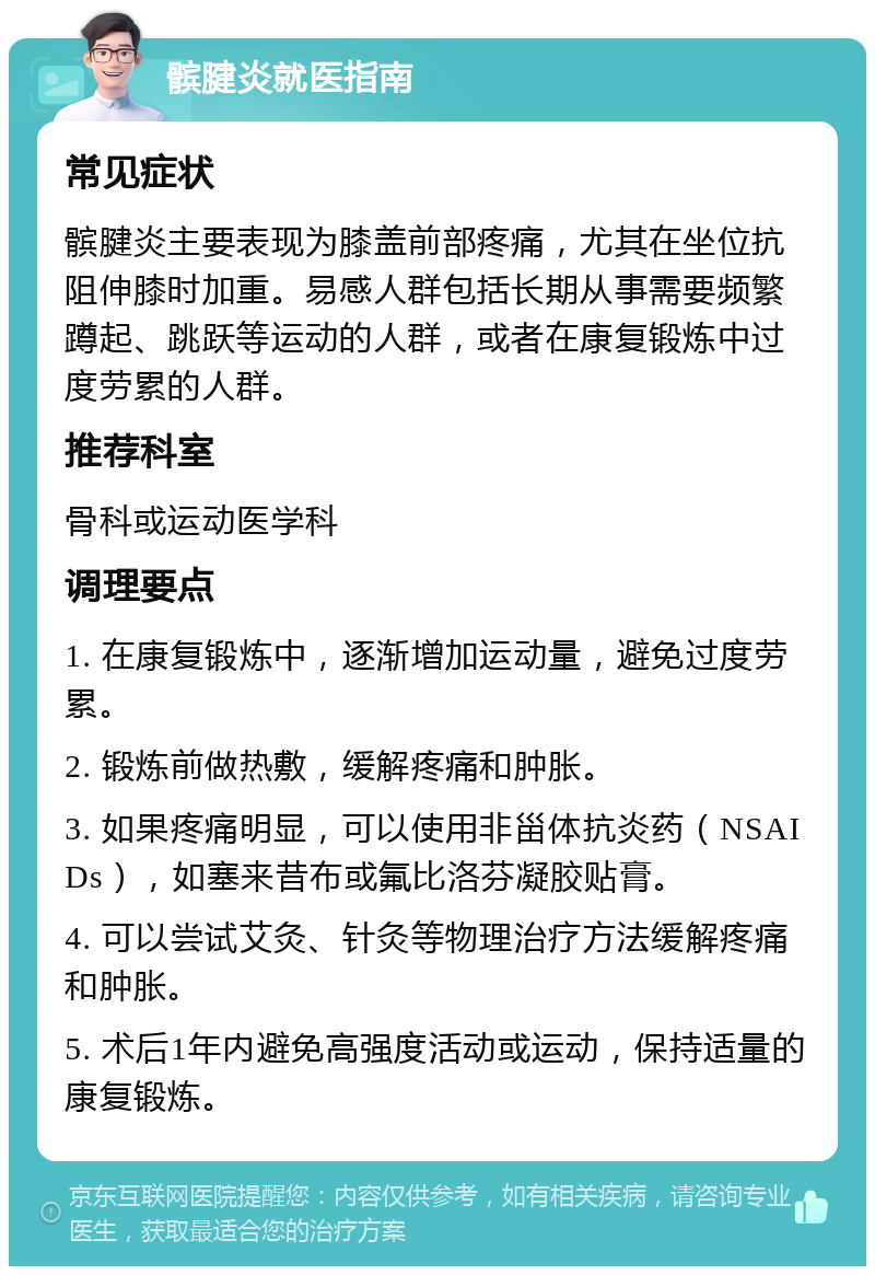 髌腱炎就医指南 常见症状 髌腱炎主要表现为膝盖前部疼痛，尤其在坐位抗阻伸膝时加重。易感人群包括长期从事需要频繁蹲起、跳跃等运动的人群，或者在康复锻炼中过度劳累的人群。 推荐科室 骨科或运动医学科 调理要点 1. 在康复锻炼中，逐渐增加运动量，避免过度劳累。 2. 锻炼前做热敷，缓解疼痛和肿胀。 3. 如果疼痛明显，可以使用非甾体抗炎药（NSAIDs），如塞来昔布或氟比洛芬凝胶贴膏。 4. 可以尝试艾灸、针灸等物理治疗方法缓解疼痛和肿胀。 5. 术后1年内避免高强度活动或运动，保持适量的康复锻炼。