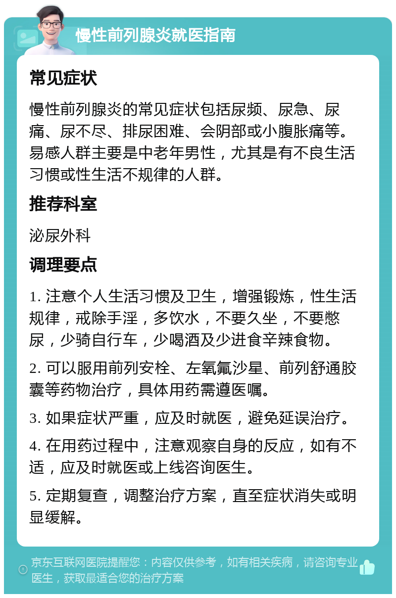 慢性前列腺炎就医指南 常见症状 慢性前列腺炎的常见症状包括尿频、尿急、尿痛、尿不尽、排尿困难、会阴部或小腹胀痛等。易感人群主要是中老年男性，尤其是有不良生活习惯或性生活不规律的人群。 推荐科室 泌尿外科 调理要点 1. 注意个人生活习惯及卫生，增强锻炼，性生活规律，戒除手淫，多饮水，不要久坐，不要憋尿，少骑自行车，少喝酒及少进食辛辣食物。 2. 可以服用前列安栓、左氧氟沙星、前列舒通胶囊等药物治疗，具体用药需遵医嘱。 3. 如果症状严重，应及时就医，避免延误治疗。 4. 在用药过程中，注意观察自身的反应，如有不适，应及时就医或上线咨询医生。 5. 定期复查，调整治疗方案，直至症状消失或明显缓解。