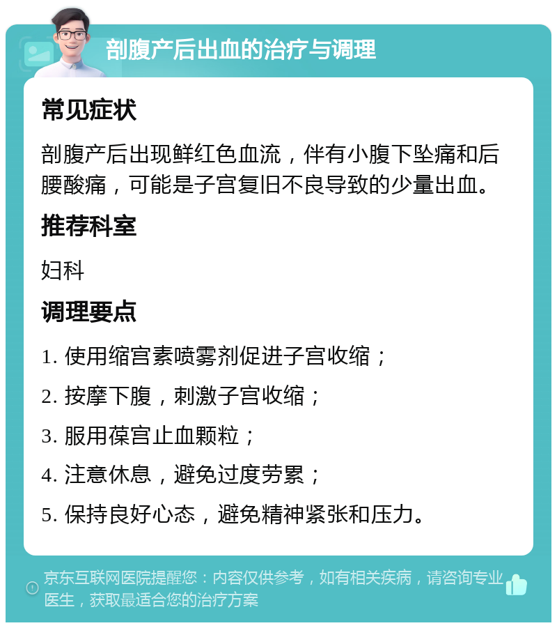 剖腹产后出血的治疗与调理 常见症状 剖腹产后出现鲜红色血流，伴有小腹下坠痛和后腰酸痛，可能是子宫复旧不良导致的少量出血。 推荐科室 妇科 调理要点 1. 使用缩宫素喷雾剂促进子宫收缩； 2. 按摩下腹，刺激子宫收缩； 3. 服用葆宫止血颗粒； 4. 注意休息，避免过度劳累； 5. 保持良好心态，避免精神紧张和压力。