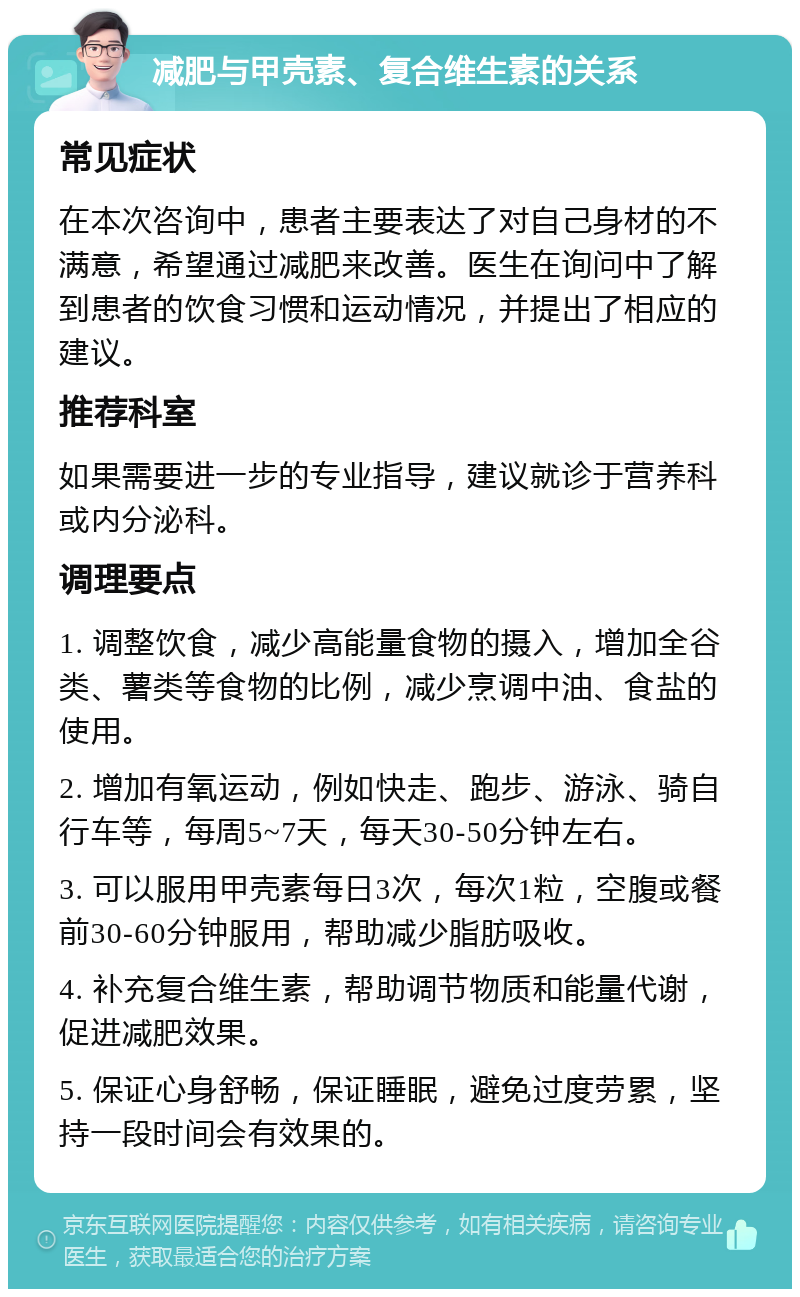 减肥与甲壳素、复合维生素的关系 常见症状 在本次咨询中，患者主要表达了对自己身材的不满意，希望通过减肥来改善。医生在询问中了解到患者的饮食习惯和运动情况，并提出了相应的建议。 推荐科室 如果需要进一步的专业指导，建议就诊于营养科或内分泌科。 调理要点 1. 调整饮食，减少高能量食物的摄入，增加全谷类、薯类等食物的比例，减少烹调中油、食盐的使用。 2. 增加有氧运动，例如快走、跑步、游泳、骑自行车等，每周5~7天，每天30-50分钟左右。 3. 可以服用甲壳素每日3次，每次1粒，空腹或餐前30-60分钟服用，帮助减少脂肪吸收。 4. 补充复合维生素，帮助调节物质和能量代谢，促进减肥效果。 5. 保证心身舒畅，保证睡眠，避免过度劳累，坚持一段时间会有效果的。