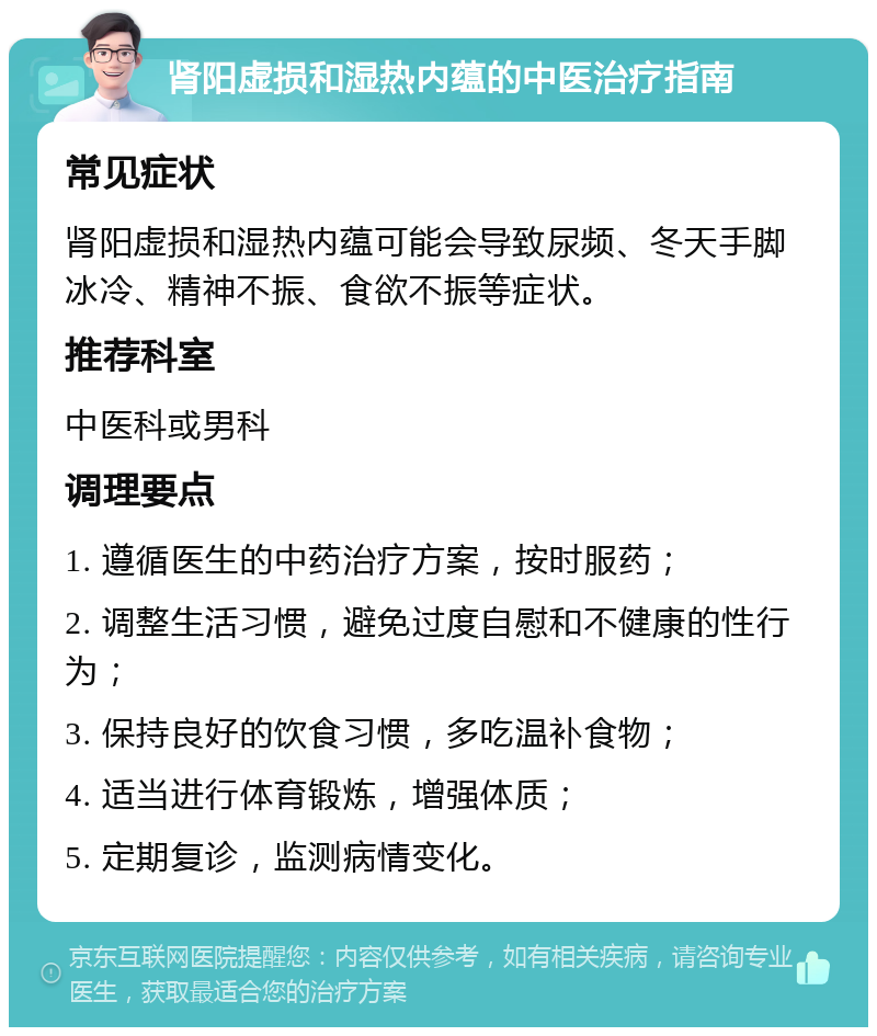 肾阳虚损和湿热内蕴的中医治疗指南 常见症状 肾阳虚损和湿热内蕴可能会导致尿频、冬天手脚冰冷、精神不振、食欲不振等症状。 推荐科室 中医科或男科 调理要点 1. 遵循医生的中药治疗方案，按时服药； 2. 调整生活习惯，避免过度自慰和不健康的性行为； 3. 保持良好的饮食习惯，多吃温补食物； 4. 适当进行体育锻炼，增强体质； 5. 定期复诊，监测病情变化。